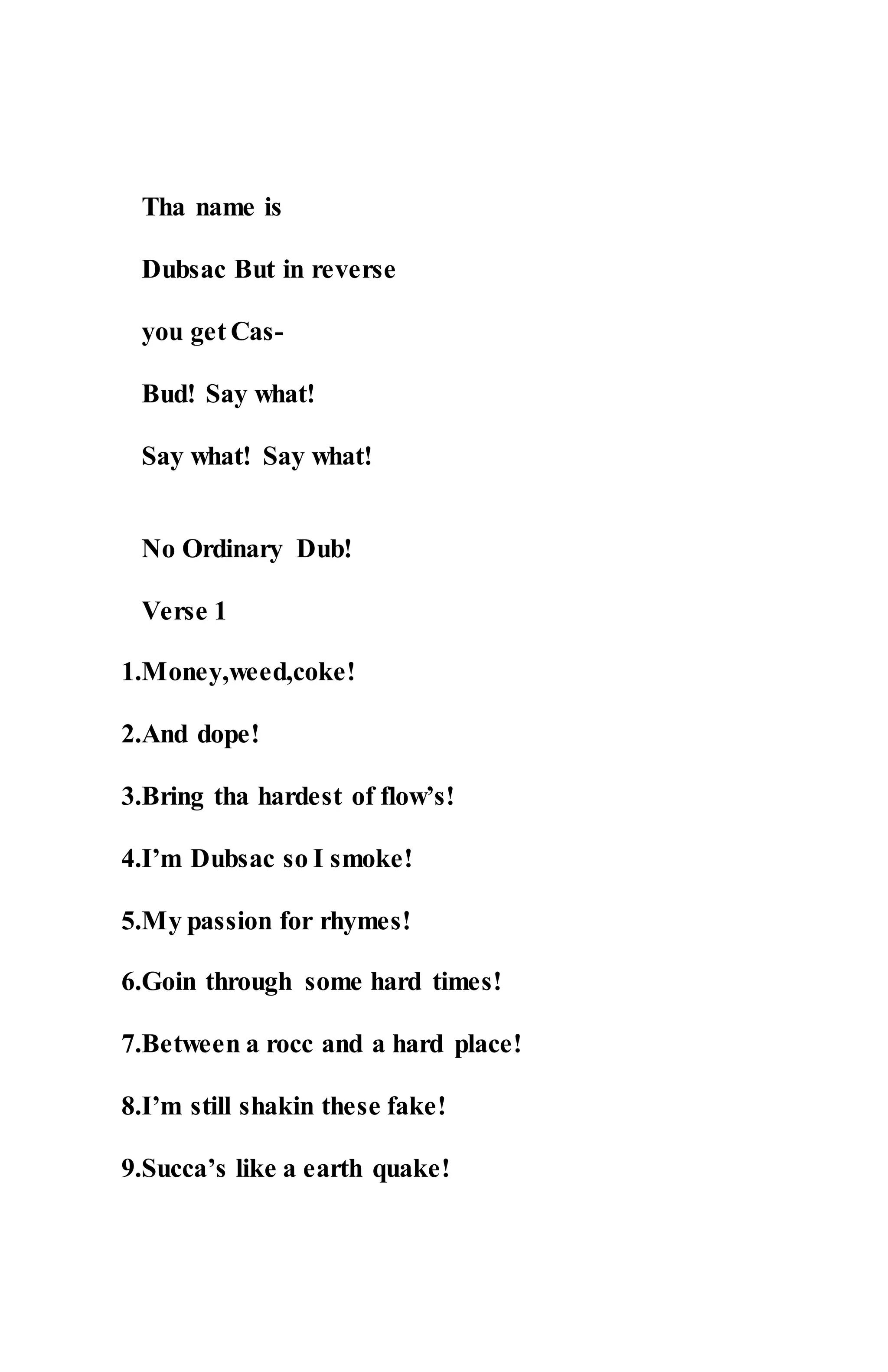 Tha name is
Dubsac But in reverse
you get Cas-
Bud! Say what!
Say what! Say what!
No Ordinary Dub!
Verse 1
1.Money,weed,coke!
2.And dope!
3.Bring tha hardest of flow’s!
4.I’m Dubsac so I smoke!
5.My passion for rhymes!
6.Goin through some hard times!
7.Between a rocc and a hard place!
8.I’m still shakin these fake!
9.Succa’s like a earth quake!
 