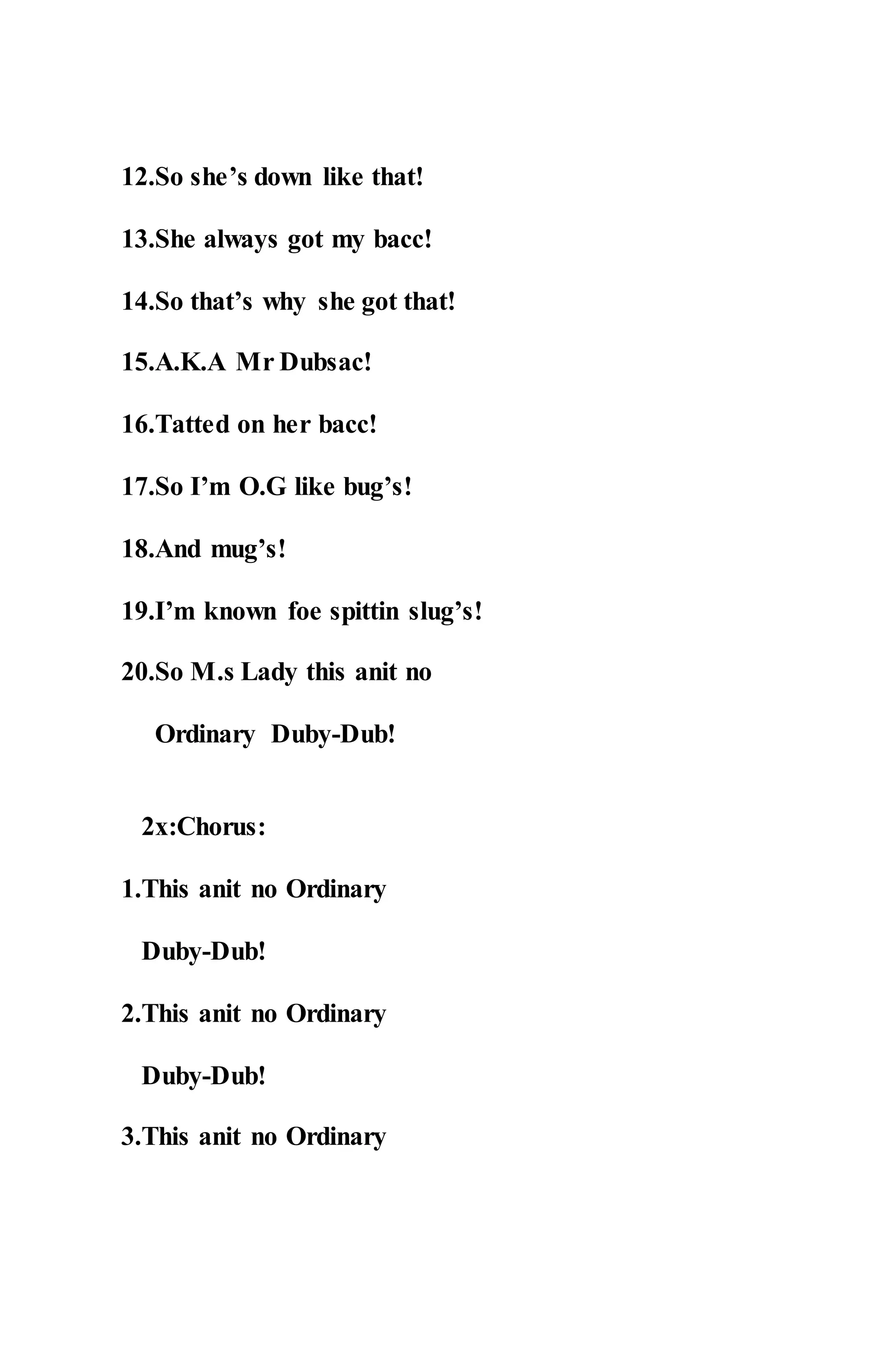 12.So she’s down like that!
13.She always got my bacc!
14.So that’s why she got that!
15.A.K.A Mr Dubsac!
16.Tatted on her bacc!
17.So I’m O.G like bug’s!
18.And mug’s!
19.I’m known foe spittin slug’s!
20.So M.s Lady this anit no
Ordinary Duby-Dub!
2x:Chorus:
1.This anit no Ordinary
Duby-Dub!
2.This anit no Ordinary
Duby-Dub!
3.This anit no Ordinary
 