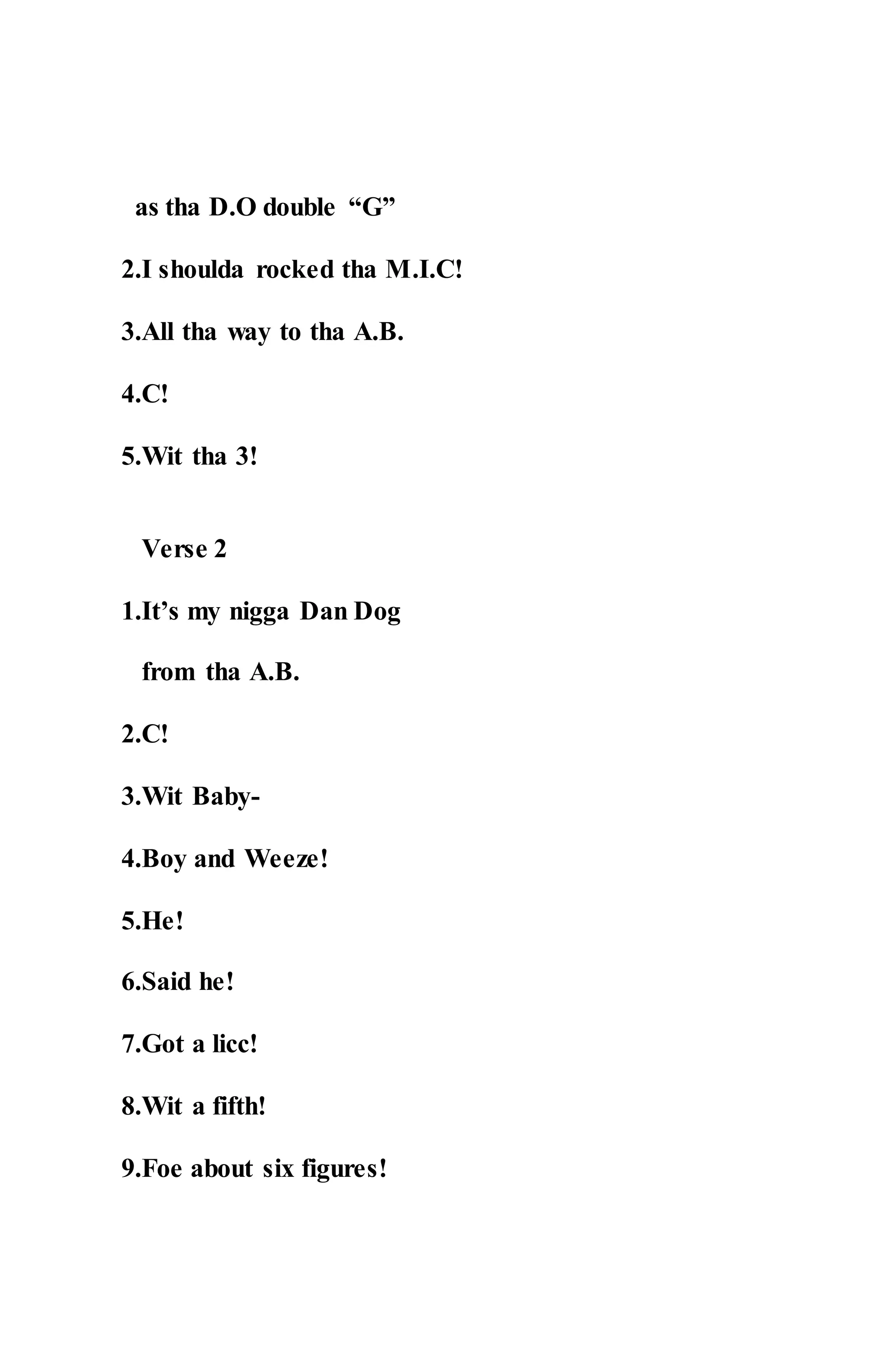 as tha D.O double “G”
2.I shoulda rocked tha M.I.C!
3.All tha way to tha A.B.
4.C!
5.Wit tha 3!
Verse 2
1.It’s my nigga Dan Dog
from tha A.B.
2.C!
3.Wit Baby-
4.Boy and Weeze!
5.He!
6.Said he!
7.Got a licc!
8.Wit a fifth!
9.Foe about six figures!
 