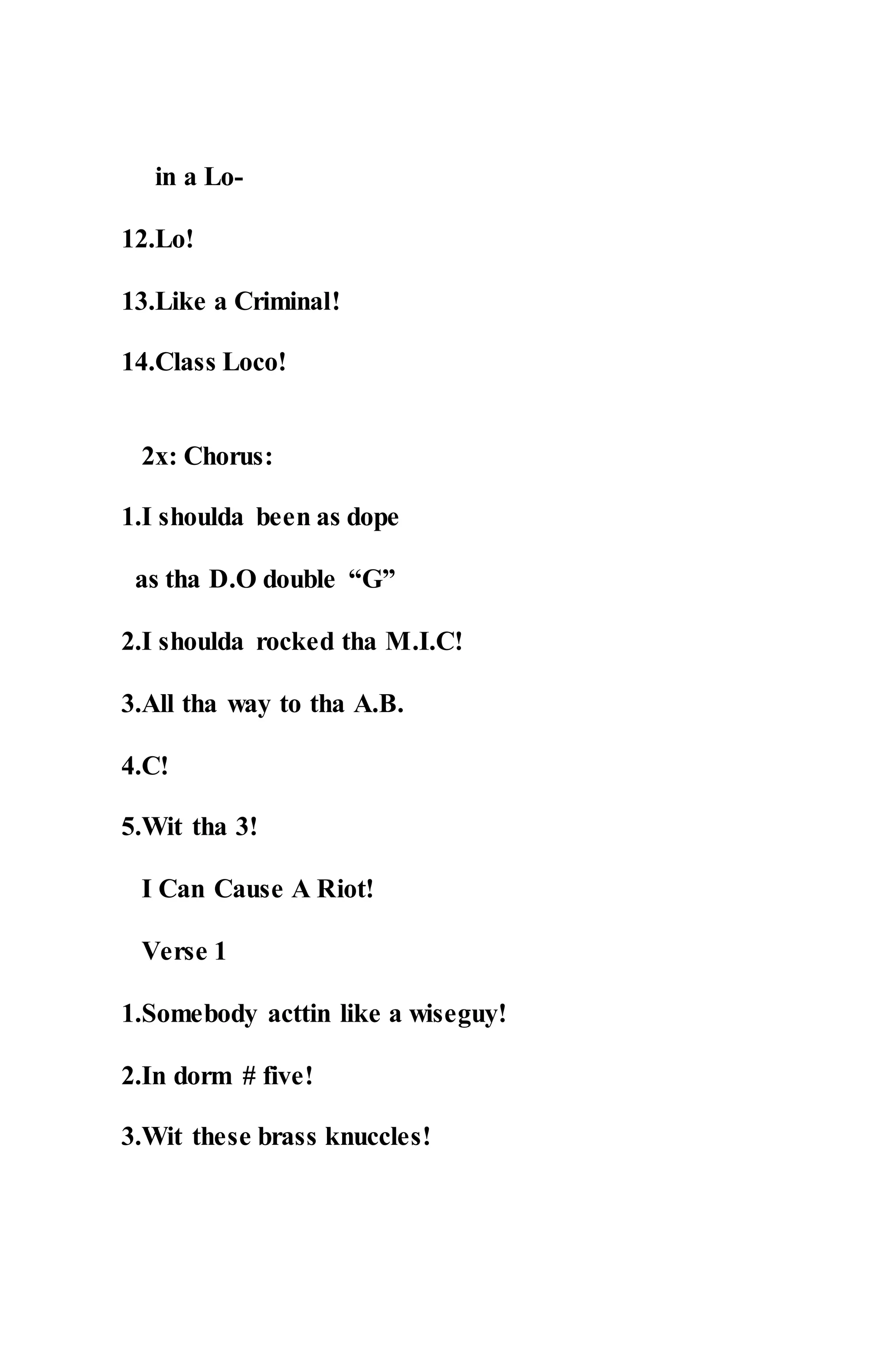 in a Lo-
12.Lo!
13.Like a Criminal!
14.Class Loco!
2x: Chorus:
1.I shoulda been as dope
as tha D.O double “G”
2.I shoulda rocked tha M.I.C!
3.All tha way to tha A.B.
4.C!
5.Wit tha 3!
I Can Cause A Riot!
Verse 1
1.Somebody acttin like a wiseguy!
2.In dorm # five!
3.Wit these brass knuccles!
 
