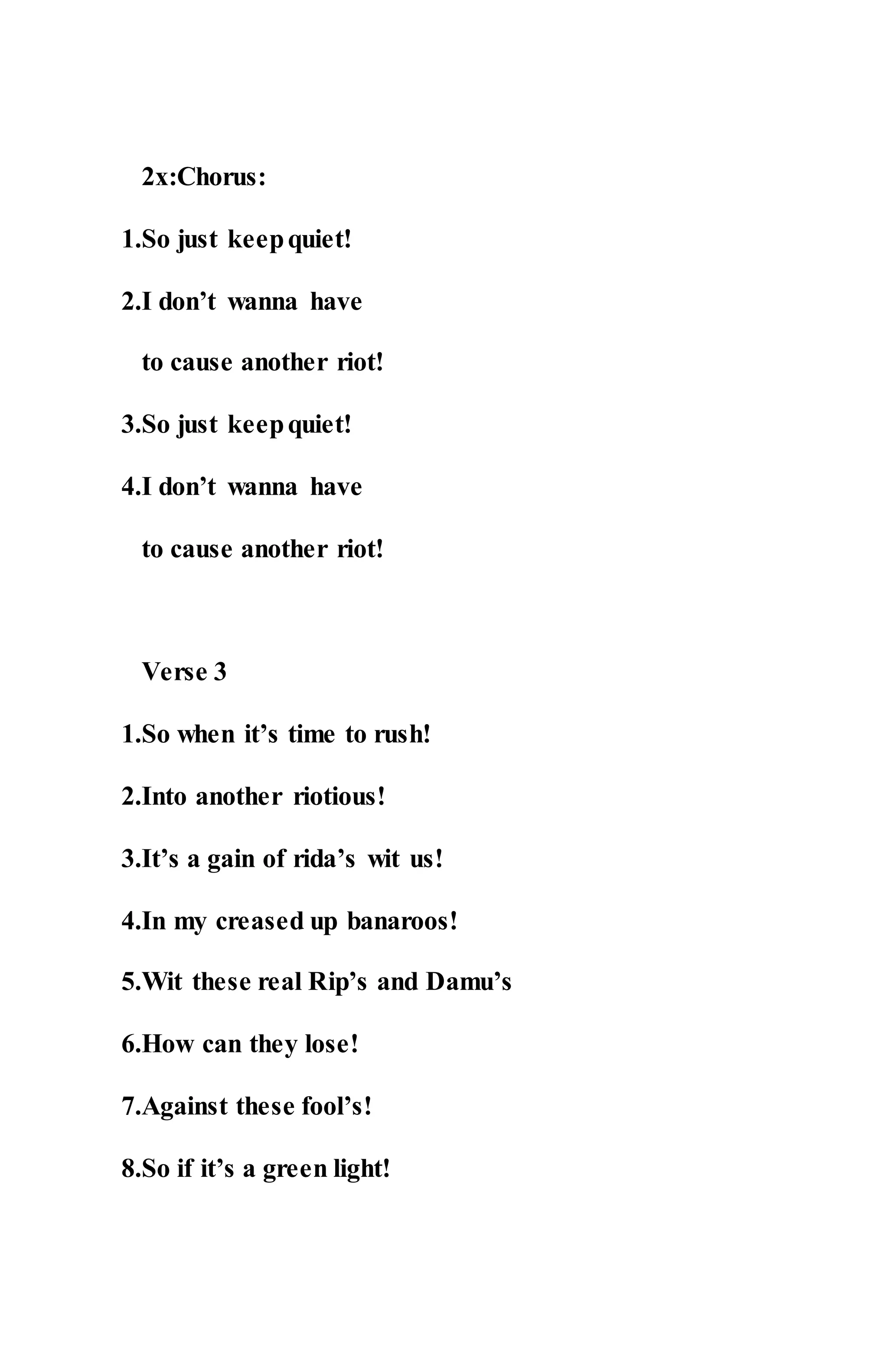 2x:Chorus:
1.So just keepquiet!
2.I don’t wanna have
to cause another riot!
3.So just keepquiet!
4.I don’t wanna have
to cause another riot!
Verse 3
1.So when it’s time to rush!
2.Into another riotious!
3.It’s a gain of rida’s wit us!
4.In my creased up banaroos!
5.Wit these real Rip’s and Damu’s
6.How can they lose!
7.Against these fool’s!
8.So if it’s a green light!
 