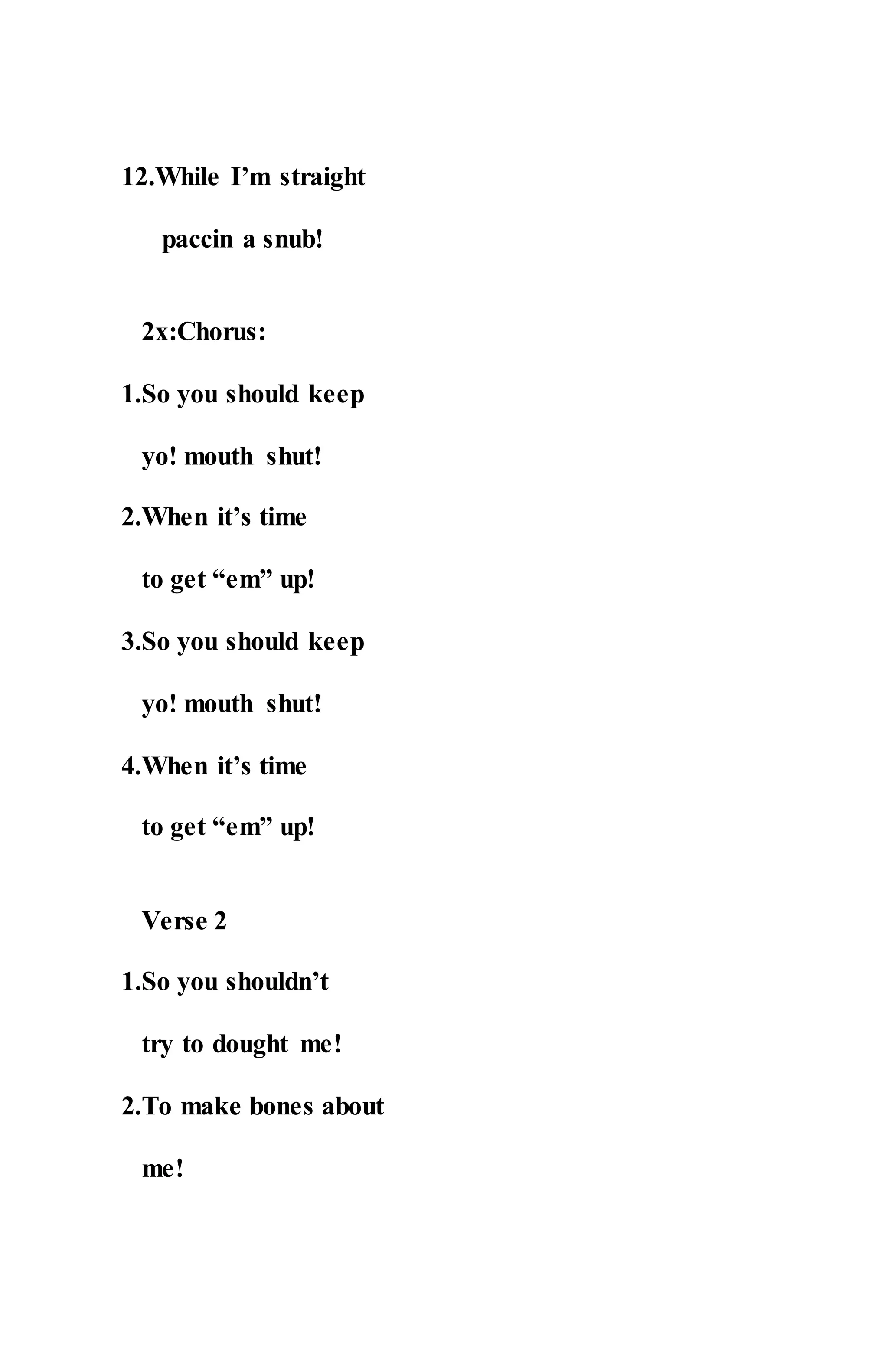 12.While I’m straight
paccin a snub!
2x:Chorus:
1.So you should keep
yo! mouth shut!
2.When it’s time
to get “em” up!
3.So you should keep
yo! mouth shut!
4.When it’s time
to get “em” up!
Verse 2
1.So you shouldn’t
try to dought me!
2.To make bones about
me!
 