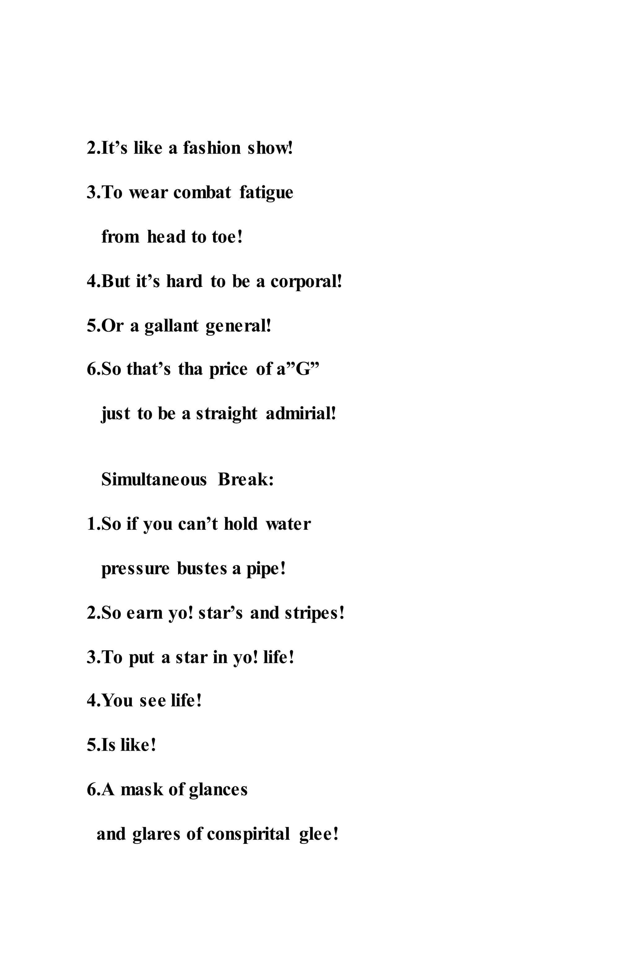2.It’s like a fashion show!
3.To wear combat fatigue
from head to toe!
4.But it’s hard to be a corporal!
5.Or a gallant general!
6.So that’s tha price of a”G”
just to be a straight admirial!
Simultaneous Break:
1.So if you can’t hold water
pressure bustes a pipe!
2.So earn yo! star’s and stripes!
3.To put a star in yo! life!
4.You see life!
5.Is like!
6.A mask of glances
and glares of conspirital glee!
 