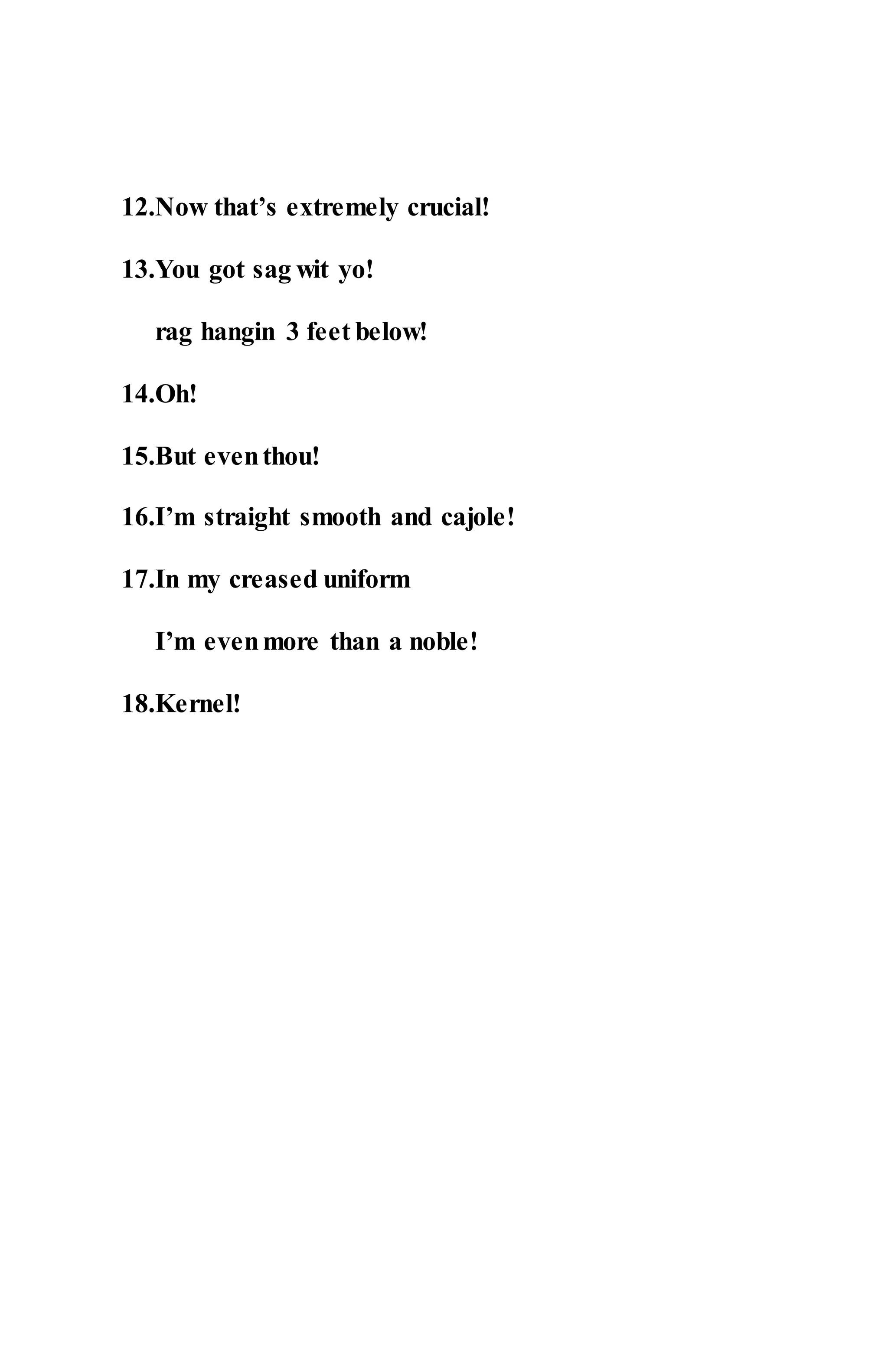 12.Now that’s extremely crucial!
13.You got sag wit yo!
rag hangin 3 feet below!
14.Oh!
15.But eventhou!
16.I’m straight smooth and cajole!
17.In my creased uniform
I’m evenmore than a noble!
18.Kernel!
 