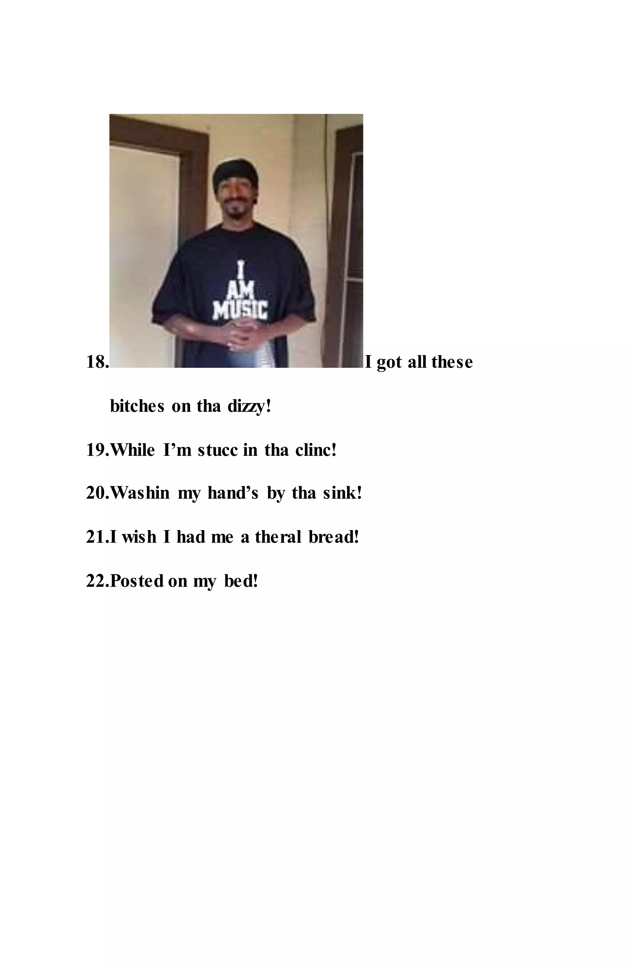 18. I got all these
bitches on tha dizzy!
19.While I’m stucc in tha clinc!
20.Washin my hand’s by tha sink!
21.I wish I had me a theral bread!
22.Posted on my bed!
 