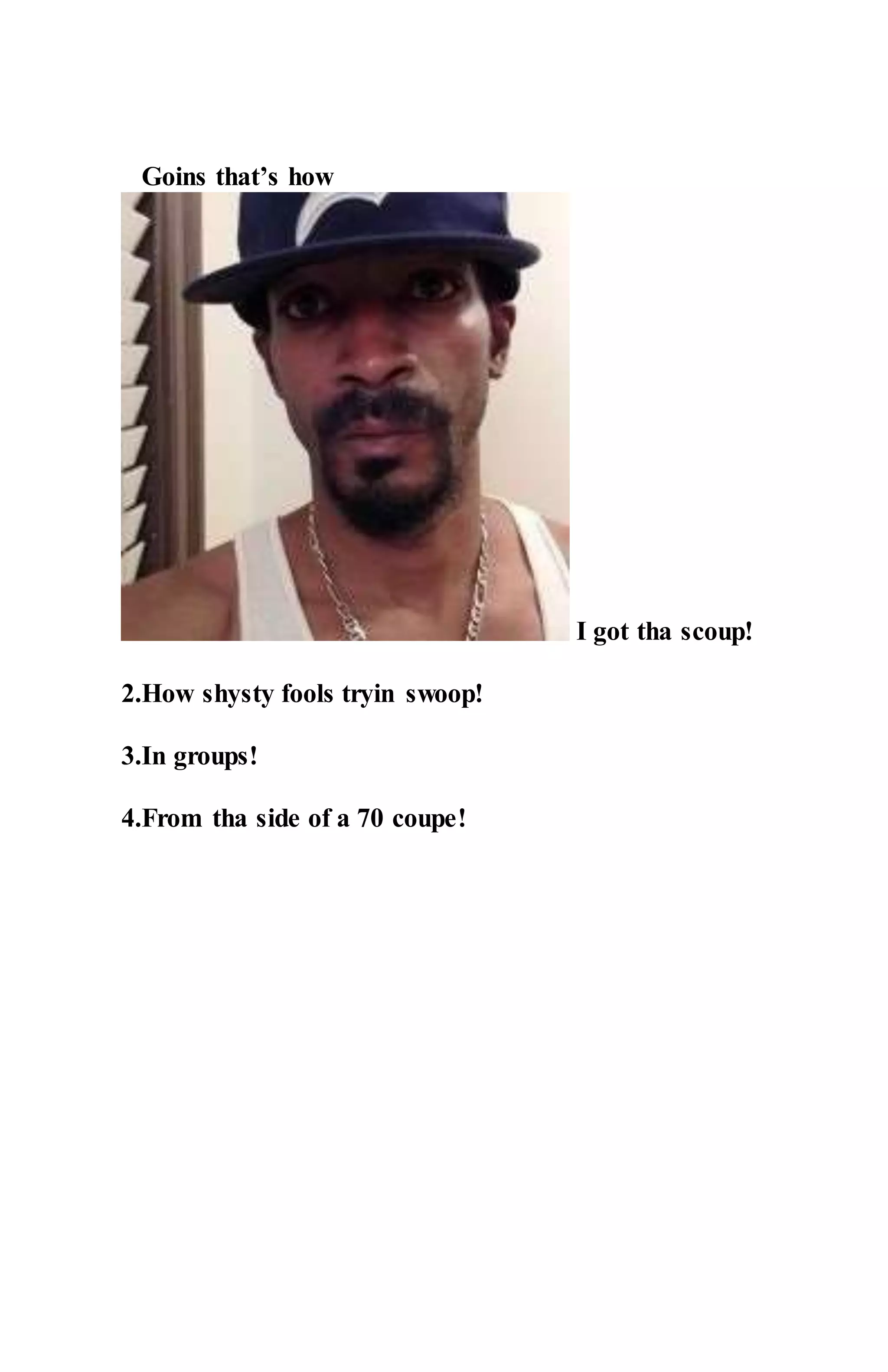 Goins that’s how
I got tha scoup!
2.How shysty fools tryin swoop!
3.In groups!
4.From tha side of a 70 coupe!
 