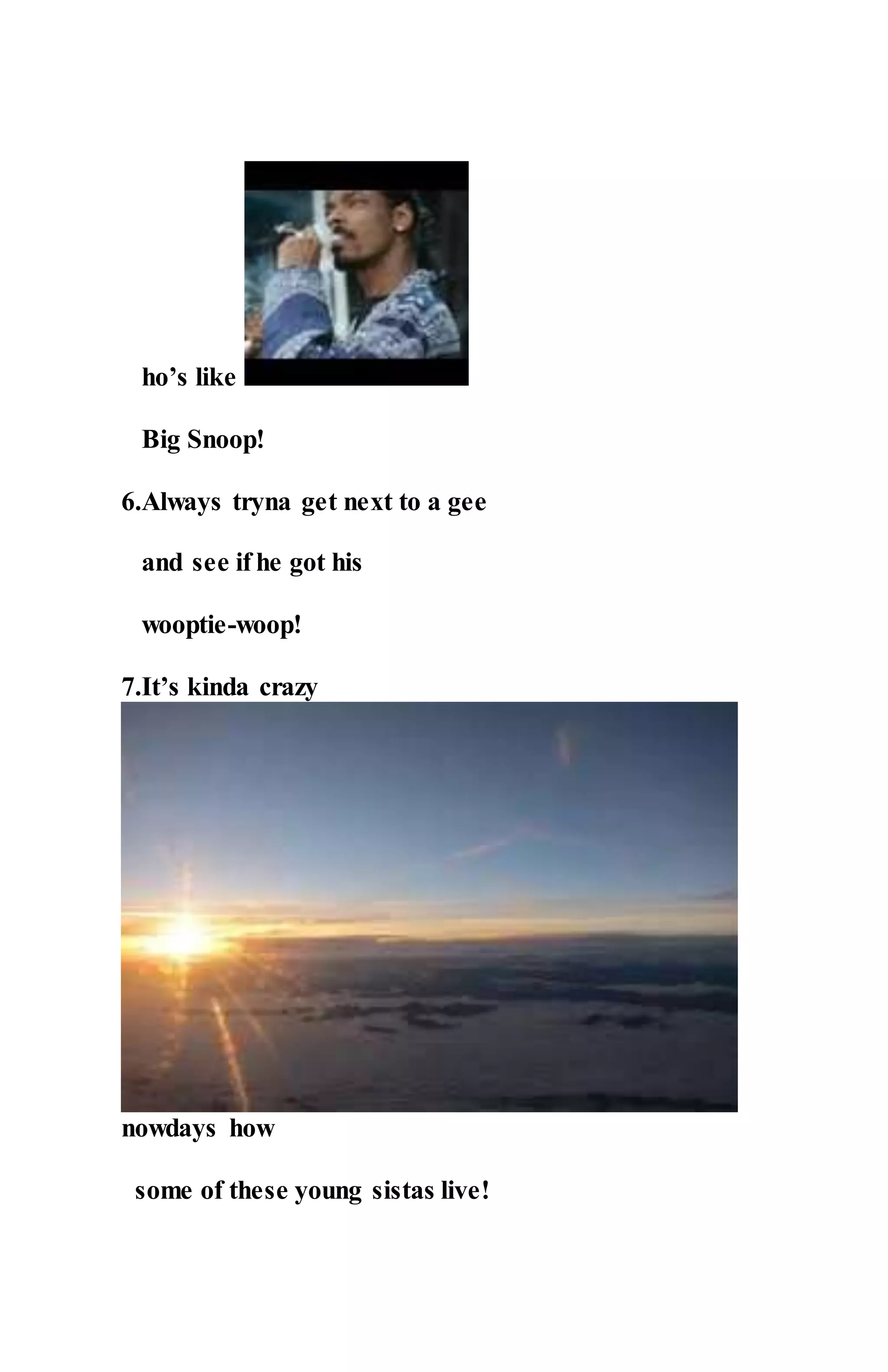 ho’s like
Big Snoop!
6.Always tryna get next to a gee
and see if he got his
wooptie-woop!
7.It’s kinda crazy
nowdays how
some of these young sistas live!
 