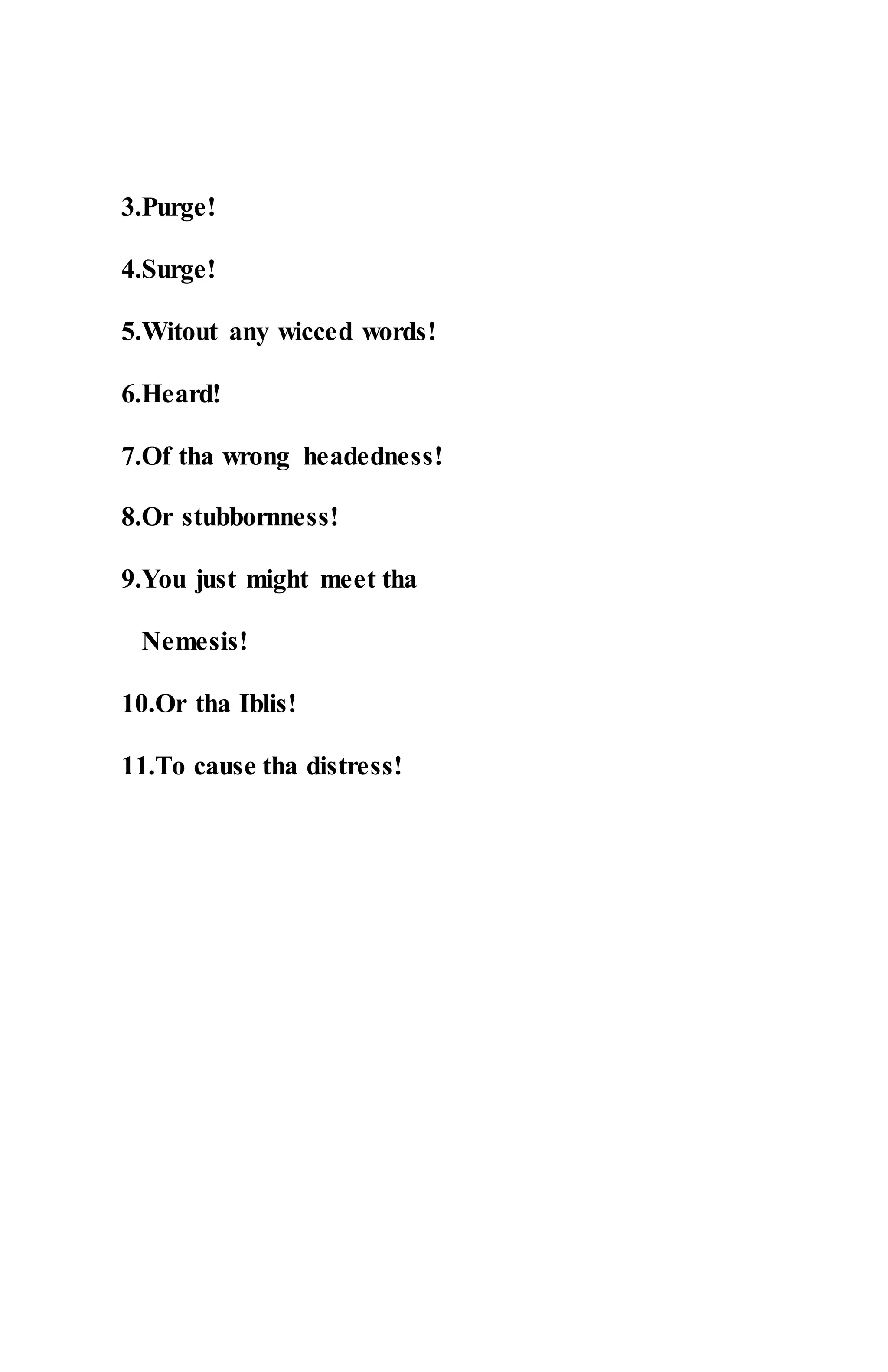 3.Purge!
4.Surge!
5.Witout any wicced words!
6.Heard!
7.Of tha wrong headedness!
8.Or stubbornness!
9.You just might meet tha
Nemesis!
10.Or tha Iblis!
11.To cause tha distress!
 