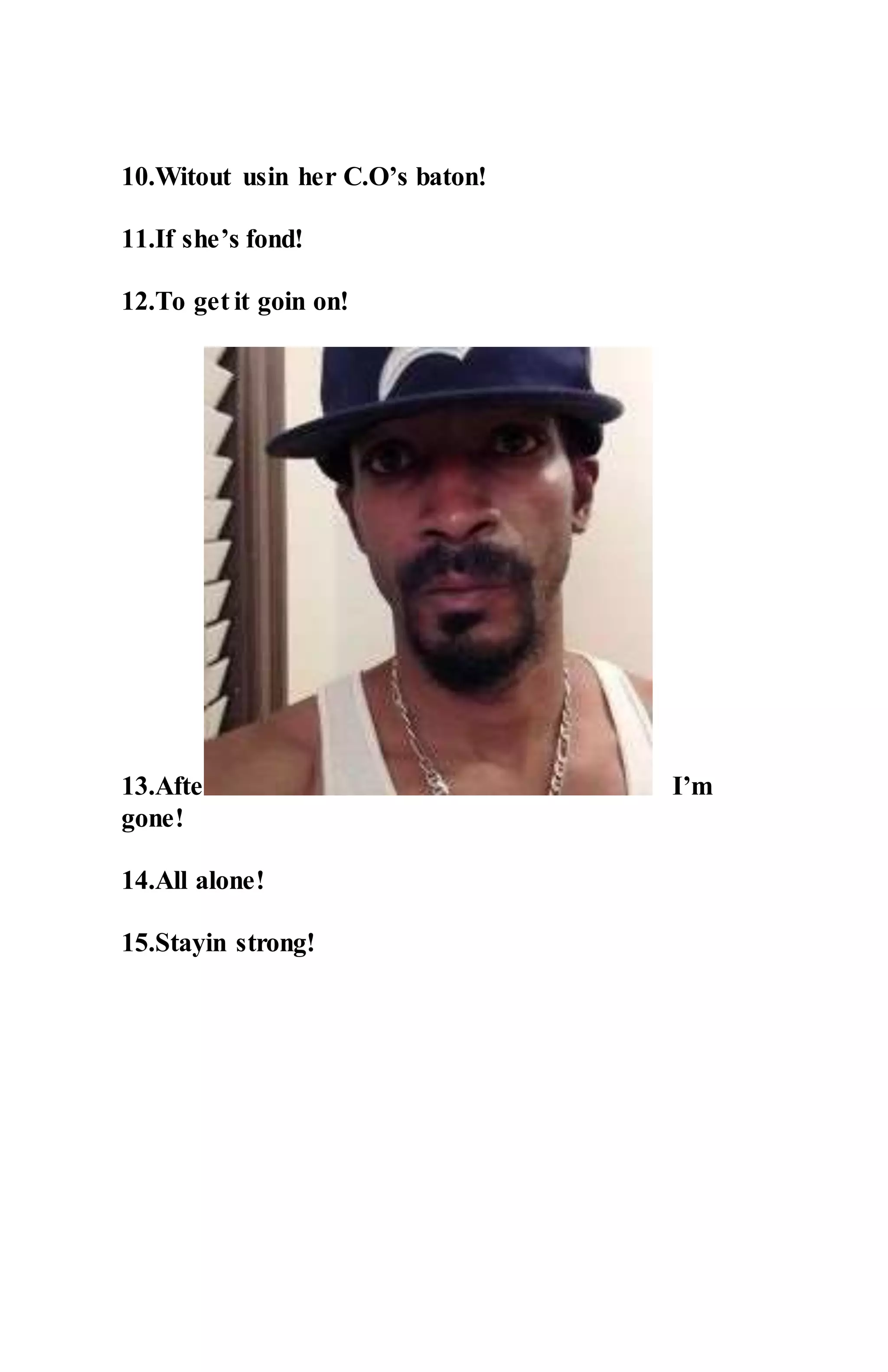 10.Witout usin her C.O’s baton!
11.If she’s fond!
12.To get it goin on!
13.After I’m
gone!
14.All alone!
15.Stayin strong!
 