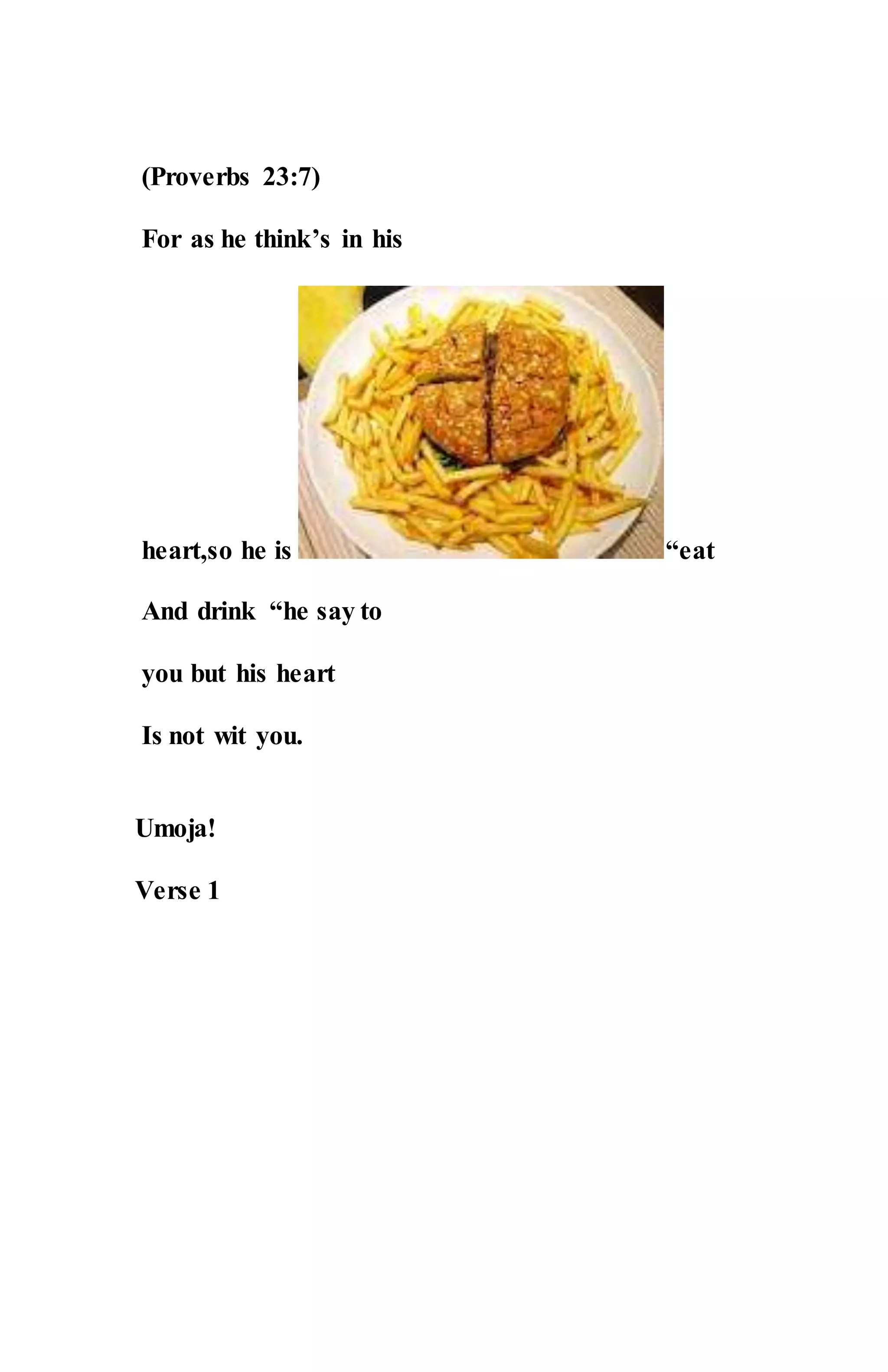 (Proverbs 23:7)
For as he think’s in his
heart,so he is “eat
And drink “he say to
you but his heart
Is not wit you.
Umoja!
Verse 1
 