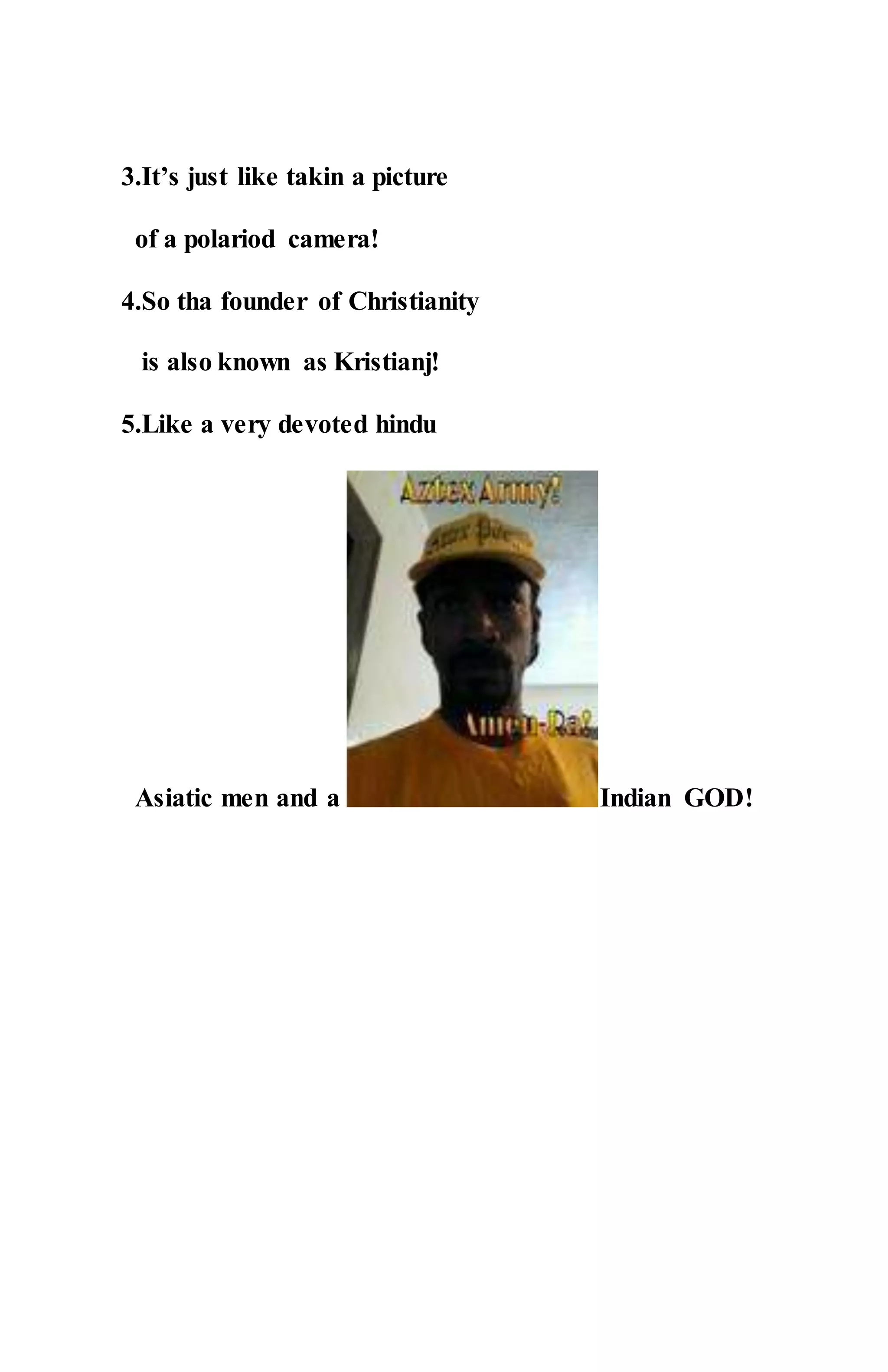3.It’s just like takin a picture
of a polariod camera!
4.So tha founder of Christianity
is also known as Kristianj!
5.Like a very devoted hindu
Asiatic men and a Indian GOD!
 