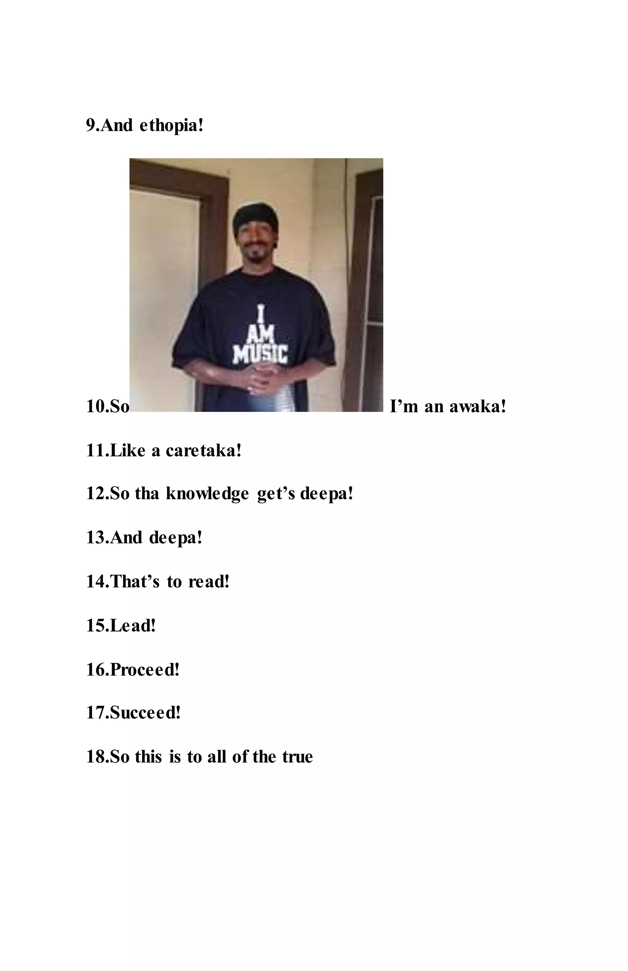 9.And ethopia!
10.So I’m an awaka!
11.Like a caretaka!
12.So tha knowledge get’s deepa!
13.And deepa!
14.That’s to read!
15.Lead!
16.Proceed!
17.Succeed!
18.So this is to all of the true
 