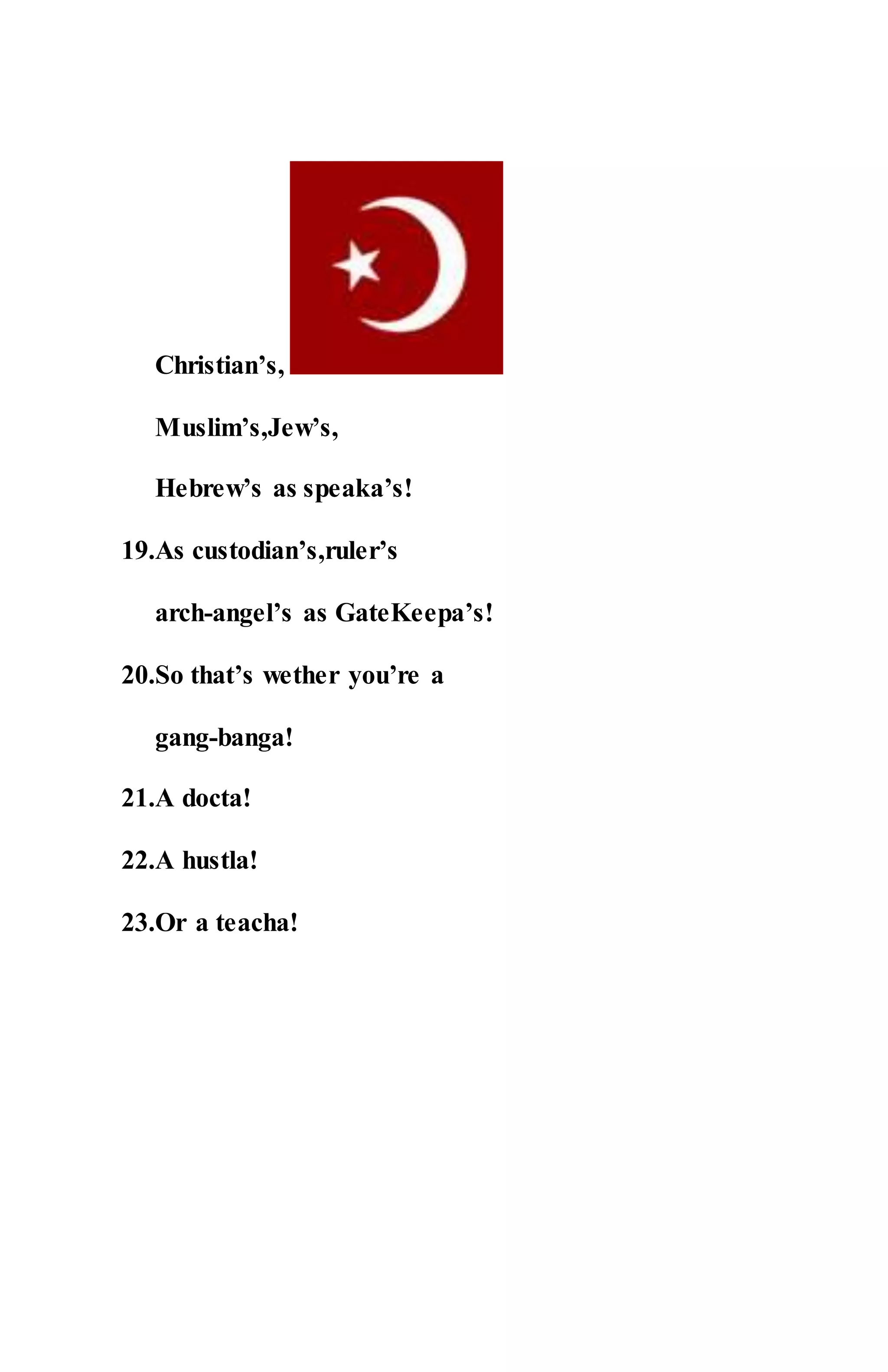 Christian’s,
Muslim’s,Jew’s,
Hebrew’s as speaka’s!
19.As custodian’s,ruler’s
arch-angel’s as GateKeepa’s!
20.So that’s wether you’re a
gang-banga!
21.A docta!
22.A hustla!
23.Or a teacha!
 