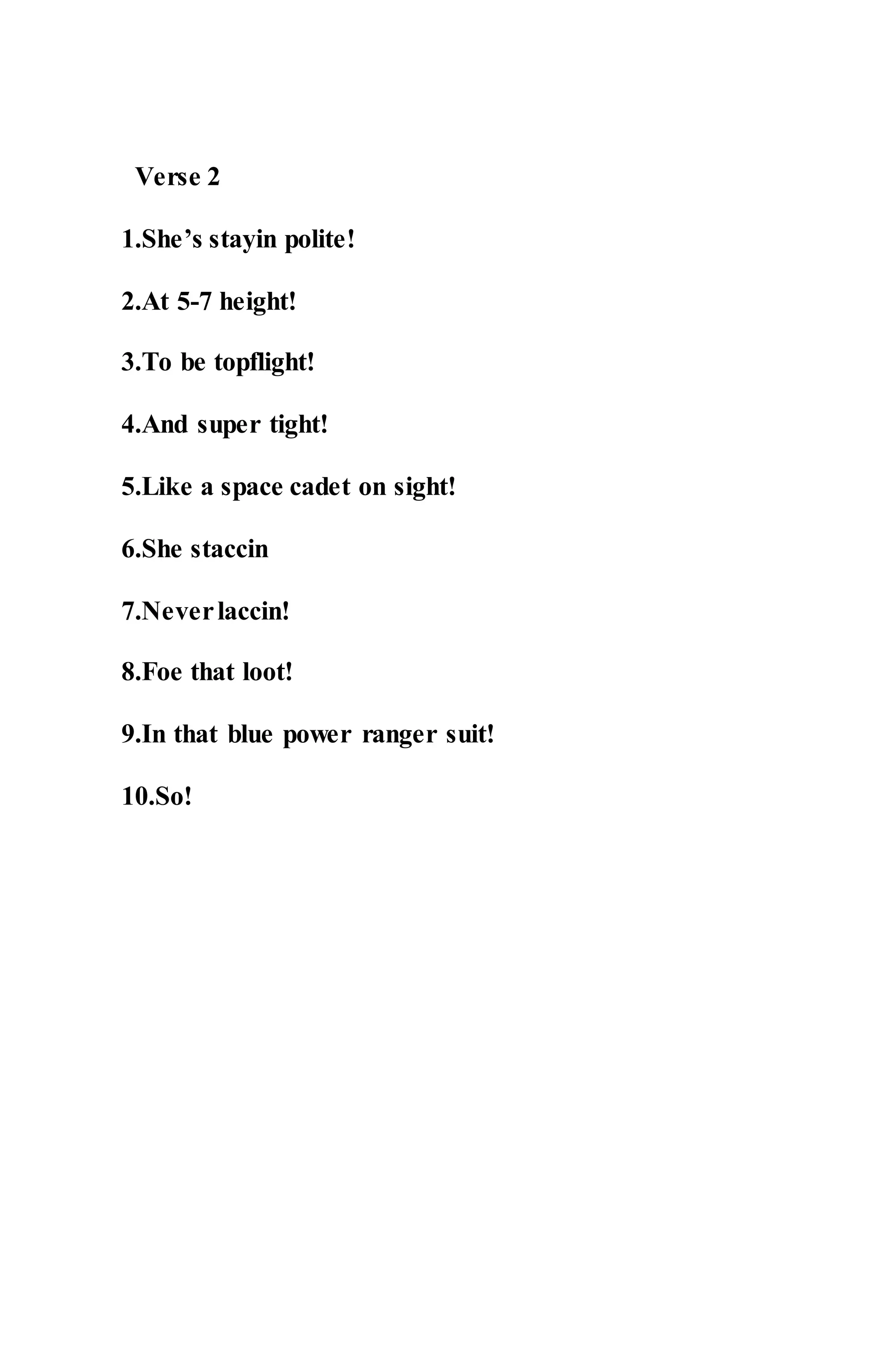 Verse 2
1.She’s stayin polite!
2.At 5-7 height!
3.To be topflight!
4.And super tight!
5.Like a space cadet on sight!
6.She staccin
7.Neverlaccin!
8.Foe that loot!
9.In that blue power ranger suit!
10.So!
 
