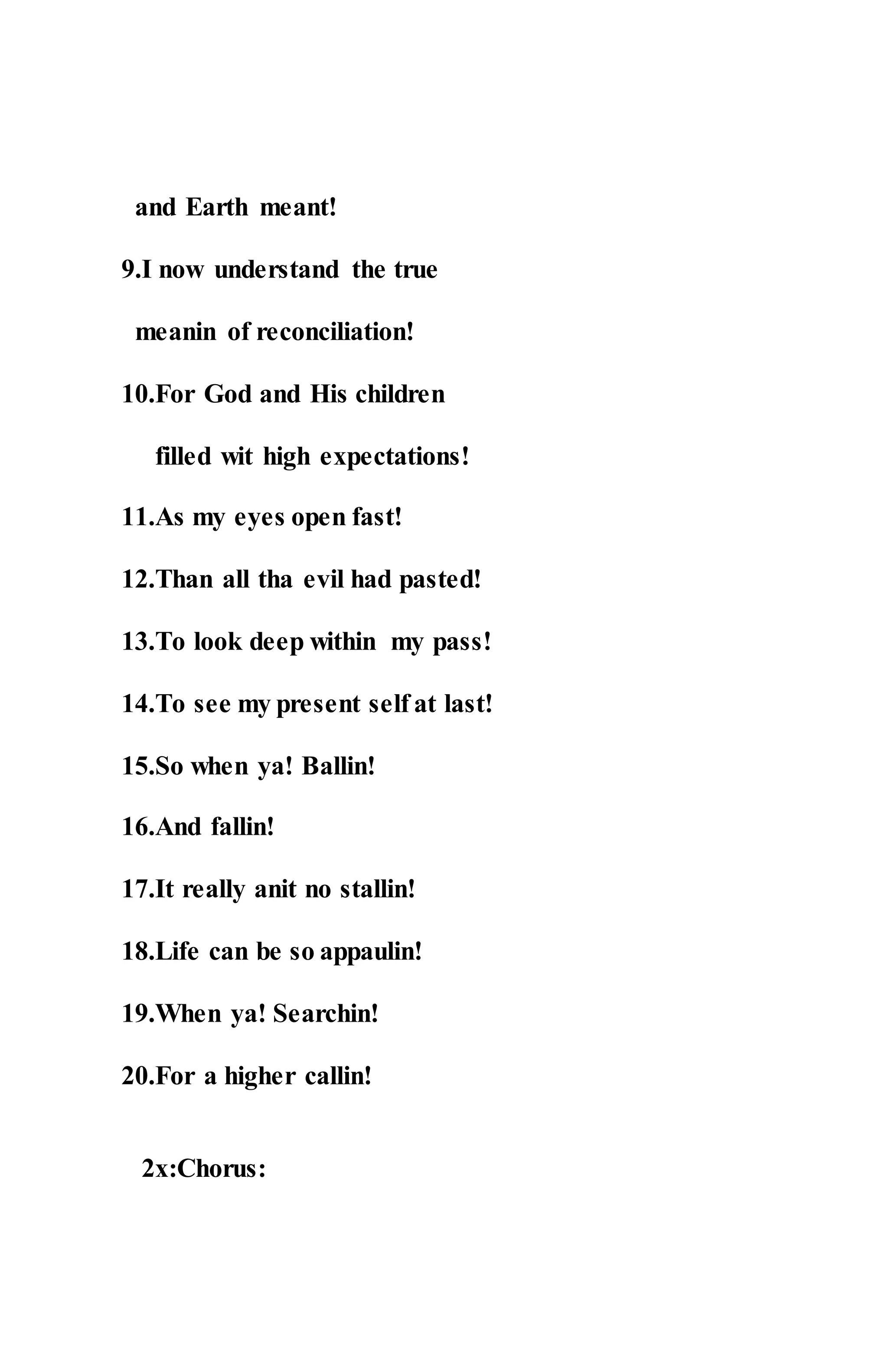 and Earth meant!
9.I now understand the true
meanin of reconciliation!
10.For God and His children
filled wit high expectations!
11.As my eyes open fast!
12.Than all tha evil had pasted!
13.To look deep within my pass!
14.To see my present self at last!
15.So when ya! Ballin!
16.And fallin!
17.It really anit no stallin!
18.Life can be so appaulin!
19.When ya! Searchin!
20.For a higher callin!
2x:Chorus:
 