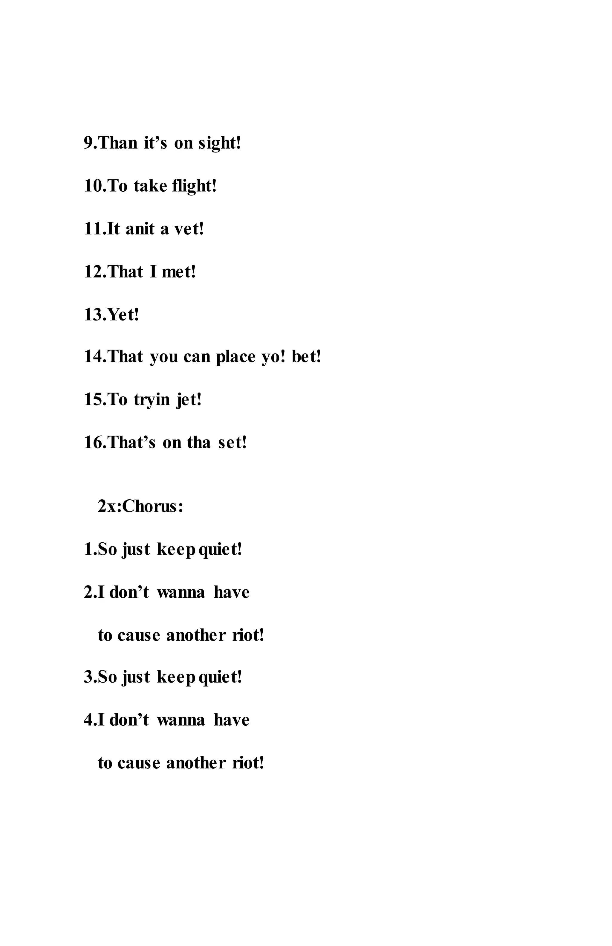 9.Than it’s on sight!
10.To take flight!
11.It anit a vet!
12.That I met!
13.Yet!
14.That you can place yo! bet!
15.To tryin jet!
16.That’s on tha set!
2x:Chorus:
1.So just keepquiet!
2.I don’t wanna have
to cause another riot!
3.So just keepquiet!
4.I don’t wanna have
to cause another riot!
 
