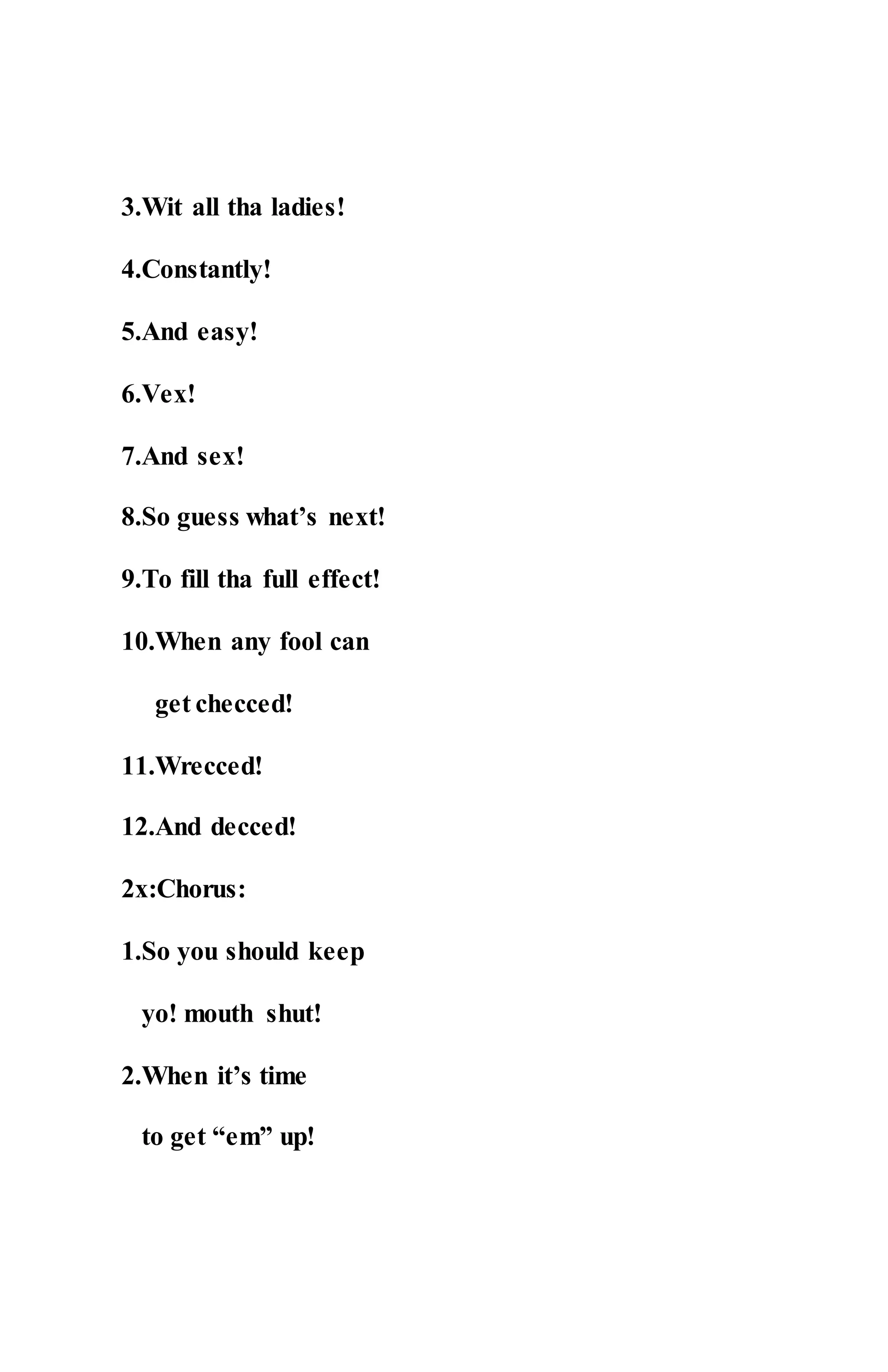 3.Wit all tha ladies!
4.Constantly!
5.And easy!
6.Vex!
7.And sex!
8.So guess what’s next!
9.To fill tha full effect!
10.When any fool can
get checced!
11.Wrecced!
12.And decced!
2x:Chorus:
1.So you should keep
yo! mouth shut!
2.When it’s time
to get “em” up!
 