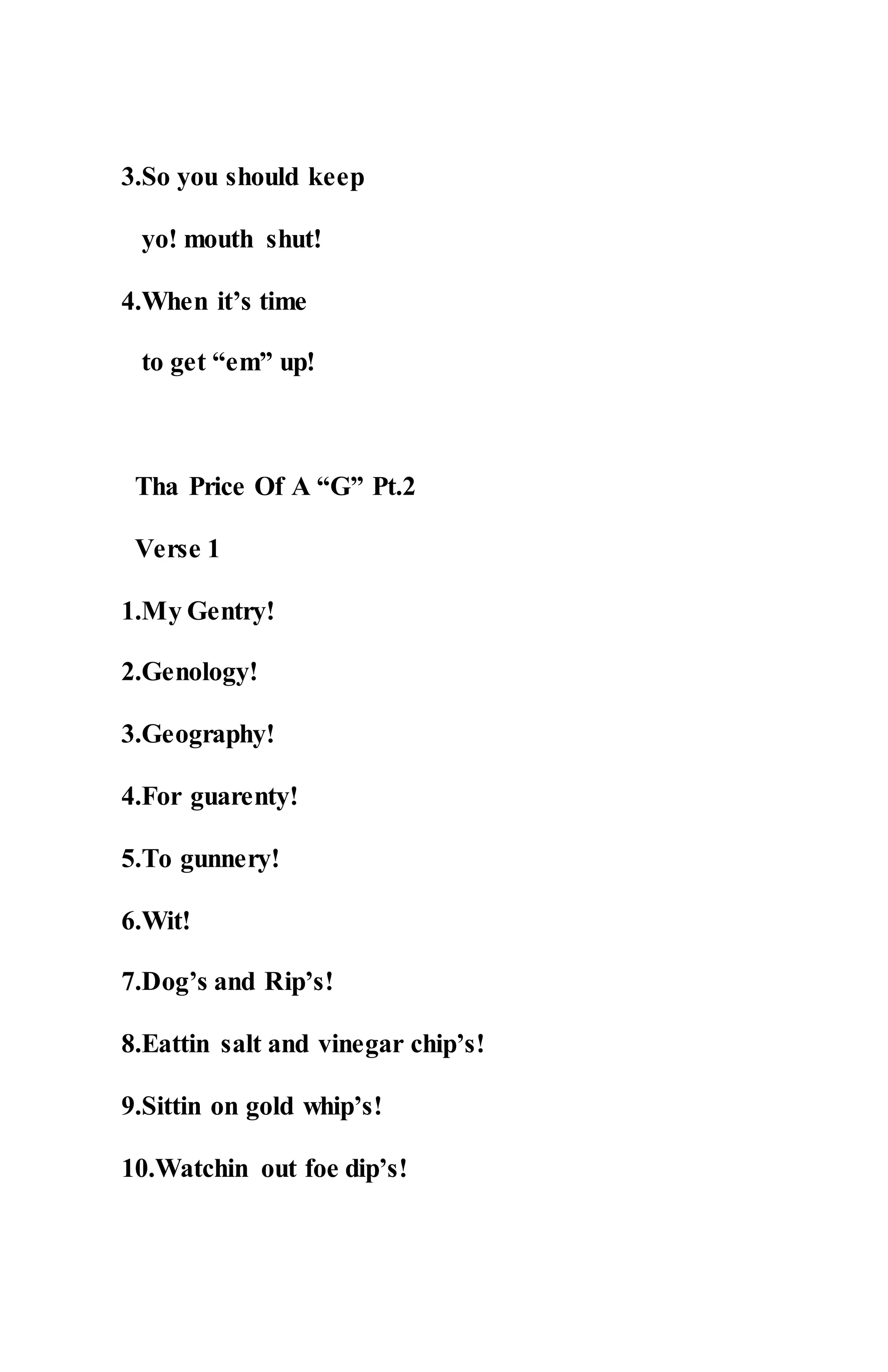 3.So you should keep
yo! mouth shut!
4.When it’s time
to get “em” up!
Tha Price Of A “G” Pt.2
Verse 1
1.My Gentry!
2.Genology!
3.Geography!
4.For guarenty!
5.To gunnery!
6.Wit!
7.Dog’s and Rip’s!
8.Eattin salt and vinegar chip’s!
9.Sittin on gold whip’s!
10.Watchin out foe dip’s!
 