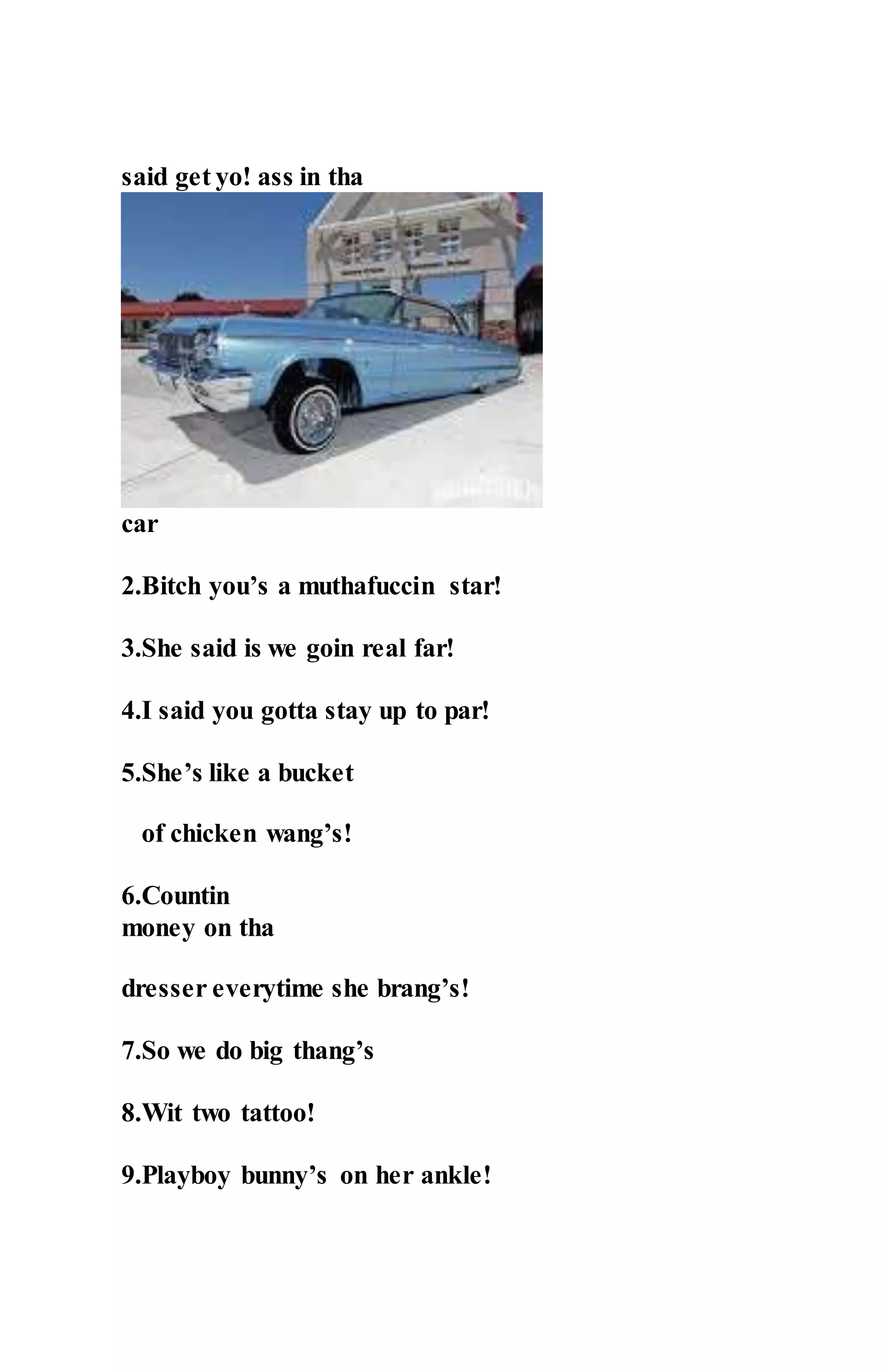 said get yo! ass in tha
car
2.Bitch you’s a muthafuccin star!
3.She said is we goin real far!
4.I said you gotta stay up to par!
5.She’s like a bucket
of chicken wang’s!
6.Countin
money on tha
dresser everytime she brang’s!
7.So we do big thang’s
8.Wit two tattoo!
9.Playboy bunny’s on her ankle!
 