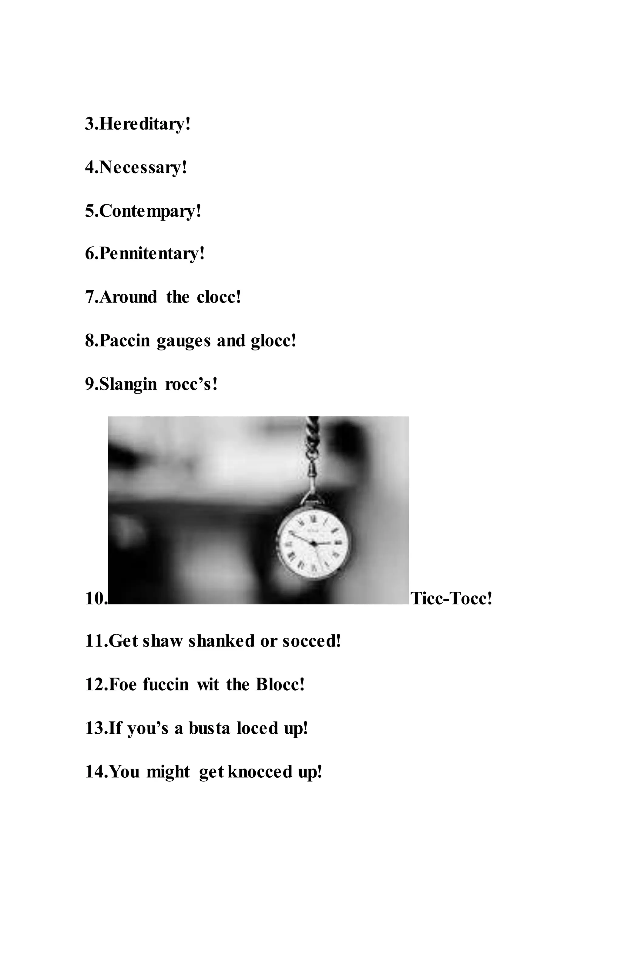 3.Hereditary!
4.Necessary!
5.Contempary!
6.Pennitentary!
7.Around the clocc!
8.Paccin gauges and glocc!
9.Slangin rocc’s!
10. Ticc-Tocc!
11.Get shaw shanked or socced!
12.Foe fuccin wit the Blocc!
13.If you’s a busta loced up!
14.You might get knocced up!
 