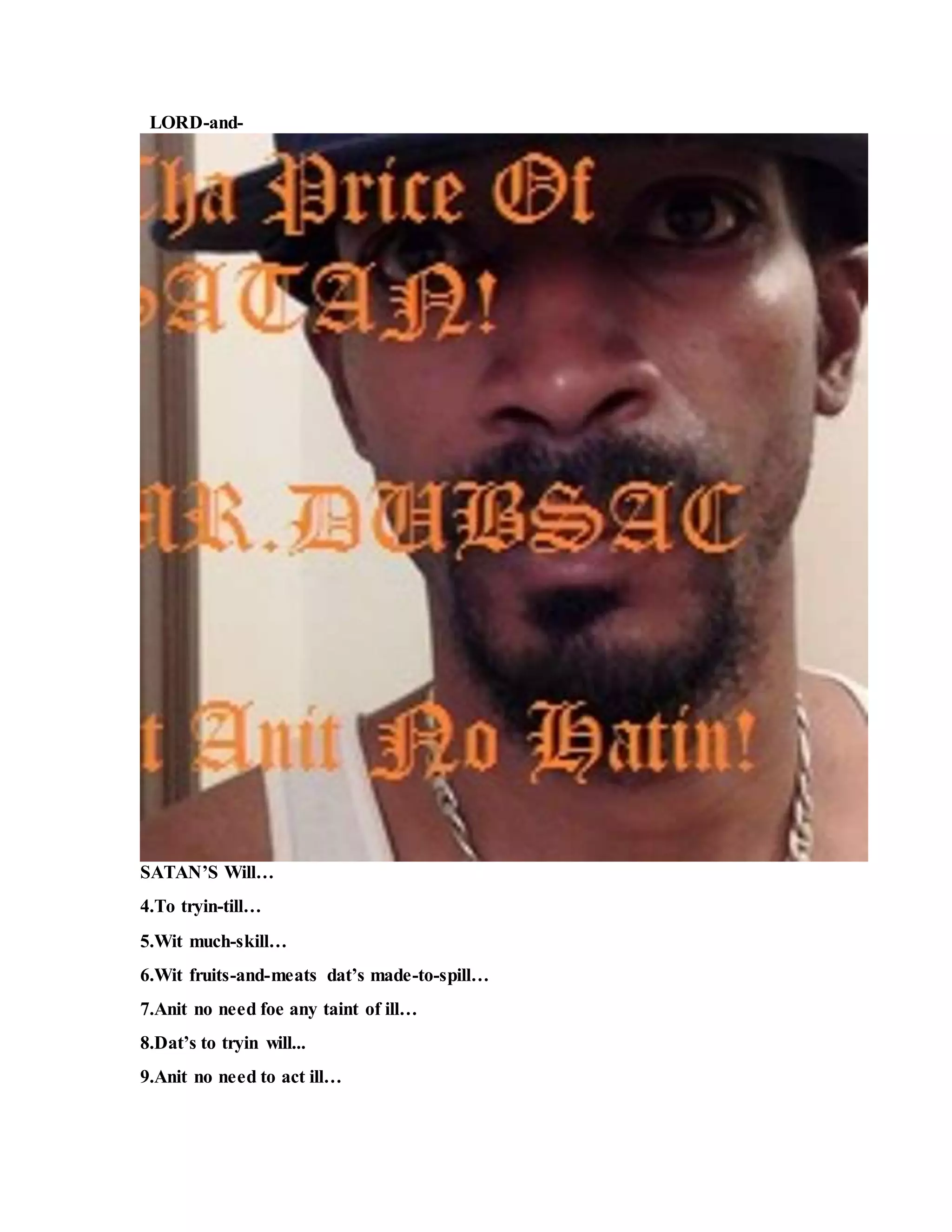 LORD-and-
SATAN’S Will…
4.To tryin-till…
5.Wit much-skill…
6.Wit fruits-and-meats dat’s made-to-spill…
7.Anit no need foe any taint of ill…
8.Dat’s to tryin will...
9.Anit no need to act ill…
 