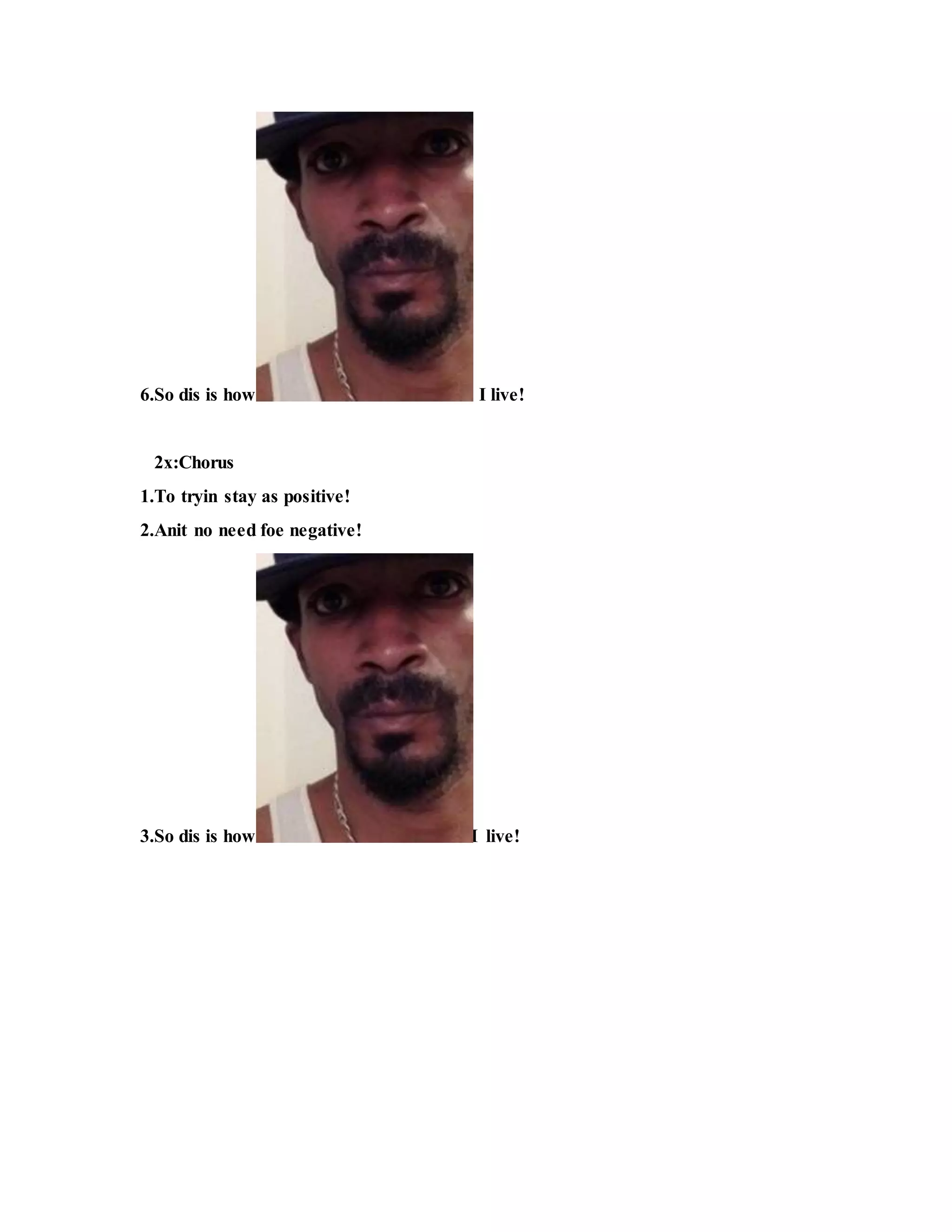 6.So dis is how I live!
2x:Chorus
1.To tryin stay as positive!
2.Anit no need foe negative!
3.So dis is how I live!
 