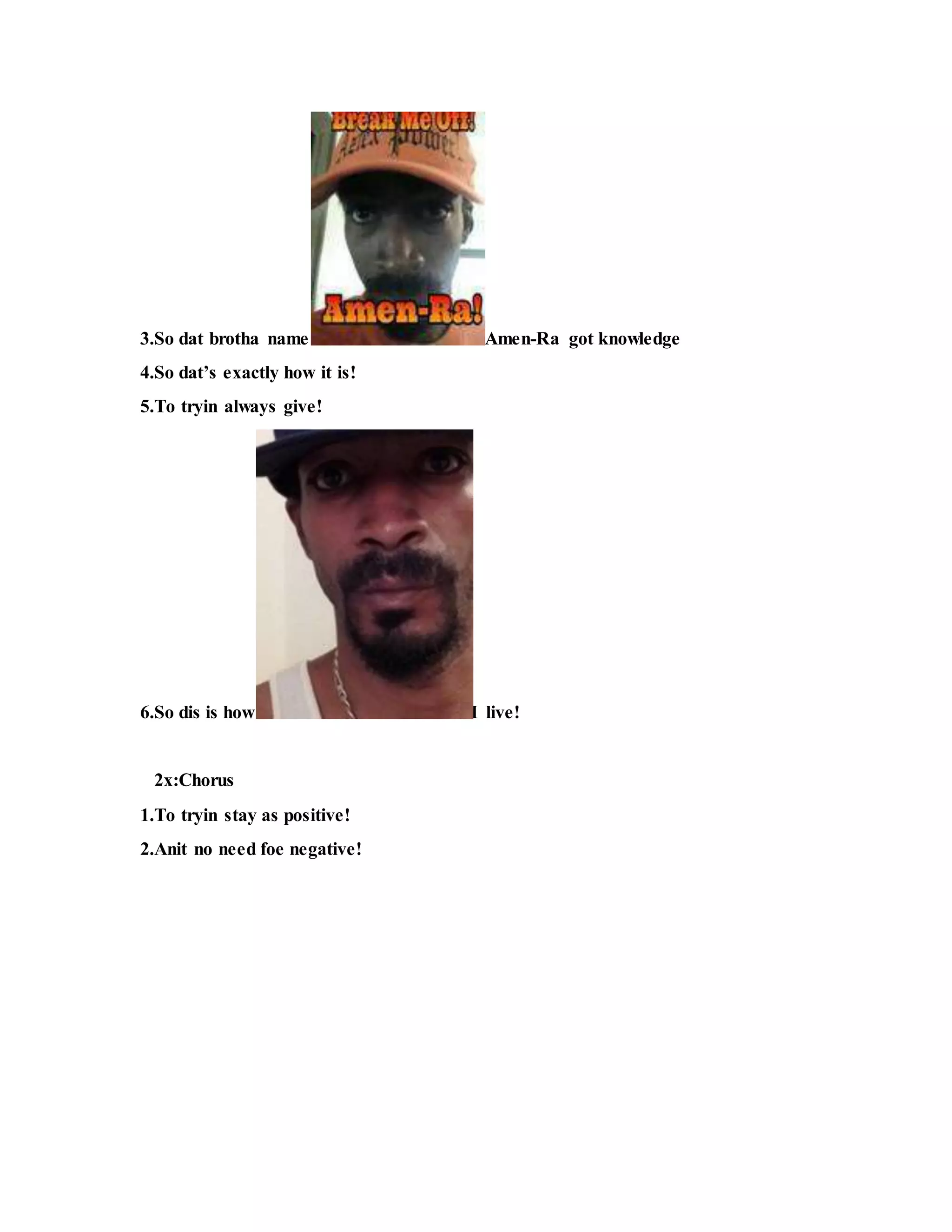 3.So dat brotha name Amen-Ra got knowledge
4.So dat’s exactly how it is!
5.To tryin always give!
6.So dis is how I live!
2x:Chorus
1.To tryin stay as positive!
2.Anit no need foe negative!
 