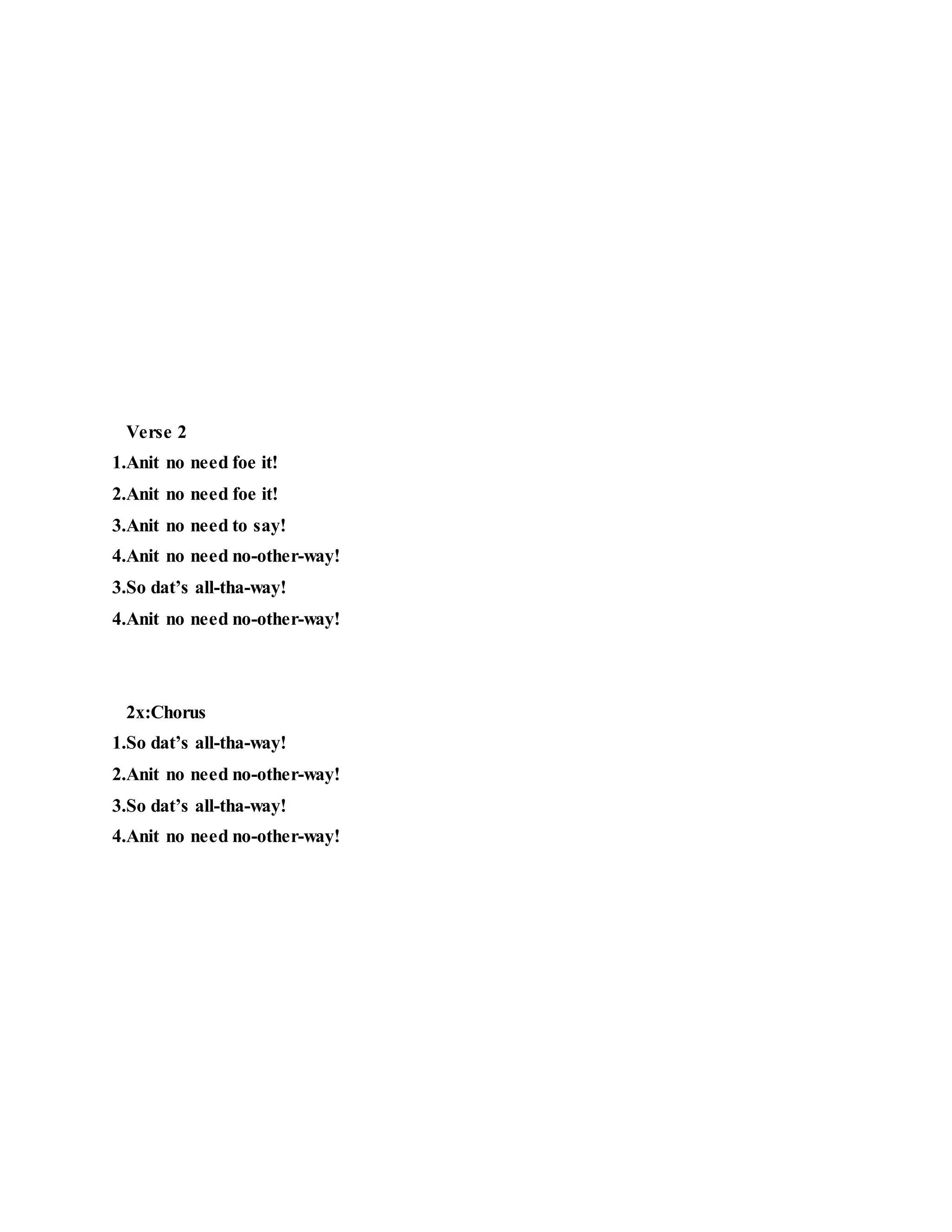 Verse 2
1.Anit no need foe it!
2.Anit no need foe it!
3.Anit no need to say!
4.Anit no need no-other-way!
3.So dat’s all-tha-way!
4.Anit no need no-other-way!
2x:Chorus
1.So dat’s all-tha-way!
2.Anit no need no-other-way!
3.So dat’s all-tha-way!
4.Anit no need no-other-way!
 