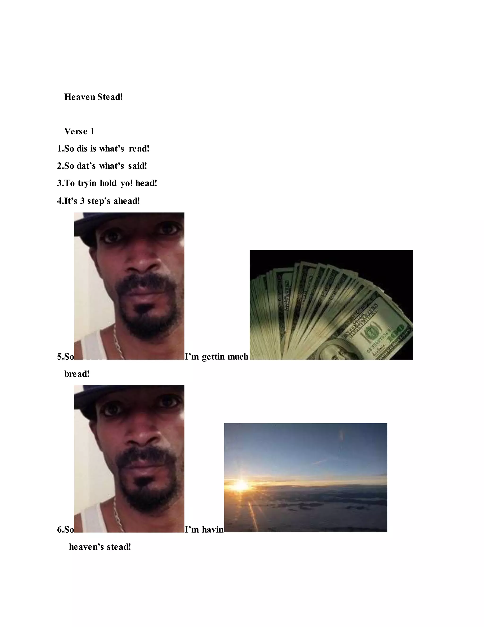 Heaven Stead!
Verse 1
1.So dis is what’s read!
2.So dat’s what’s said!
3.To tryin hold yo! head!
4.It’s 3 step’s ahead!
5.So I’m gettin much
bread!
6.So I’m havin
heaven’s stead!
 