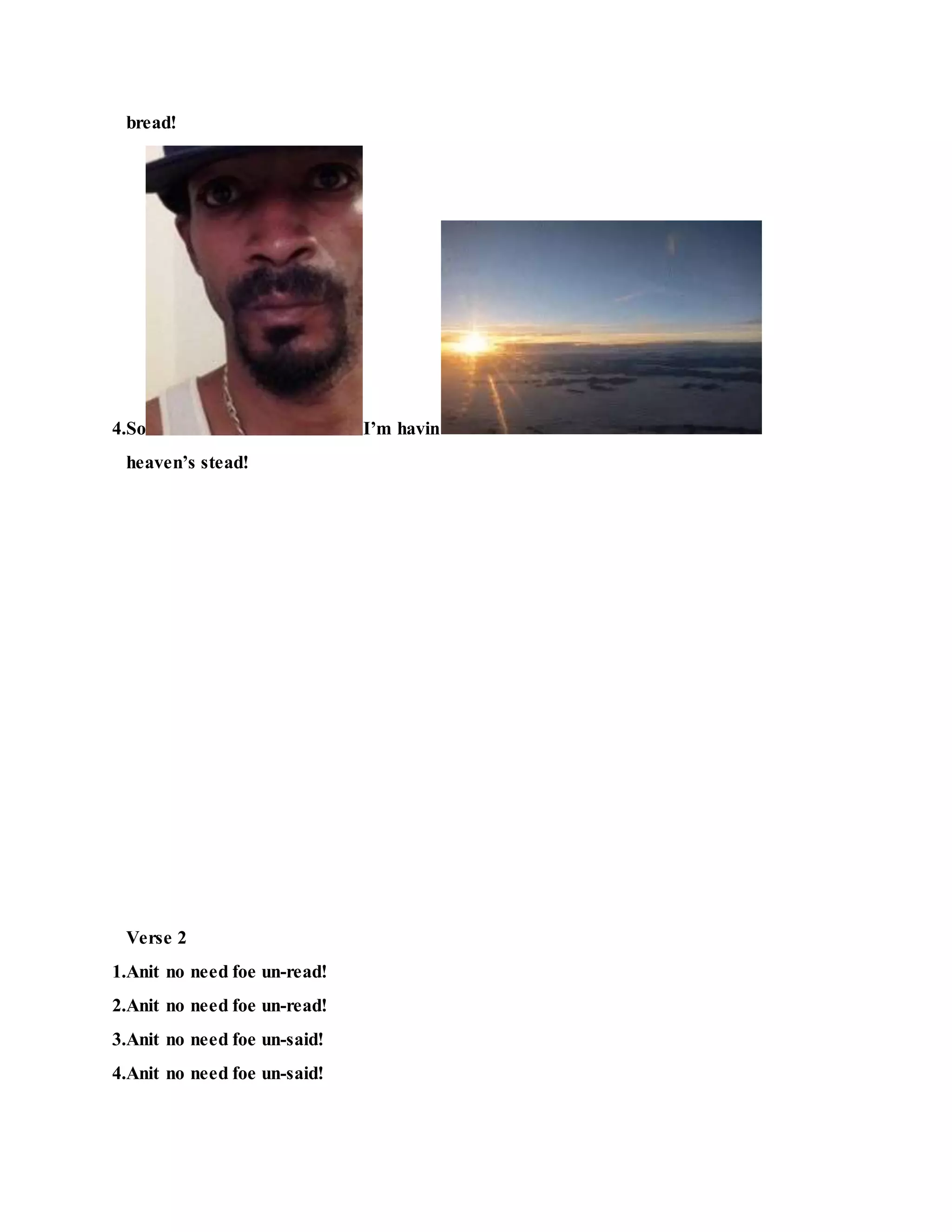 bread!
4.So I’m havin
heaven’s stead!
Verse 2
1.Anit no need foe un-read!
2.Anit no need foe un-read!
3.Anit no need foe un-said!
4.Anit no need foe un-said!
 