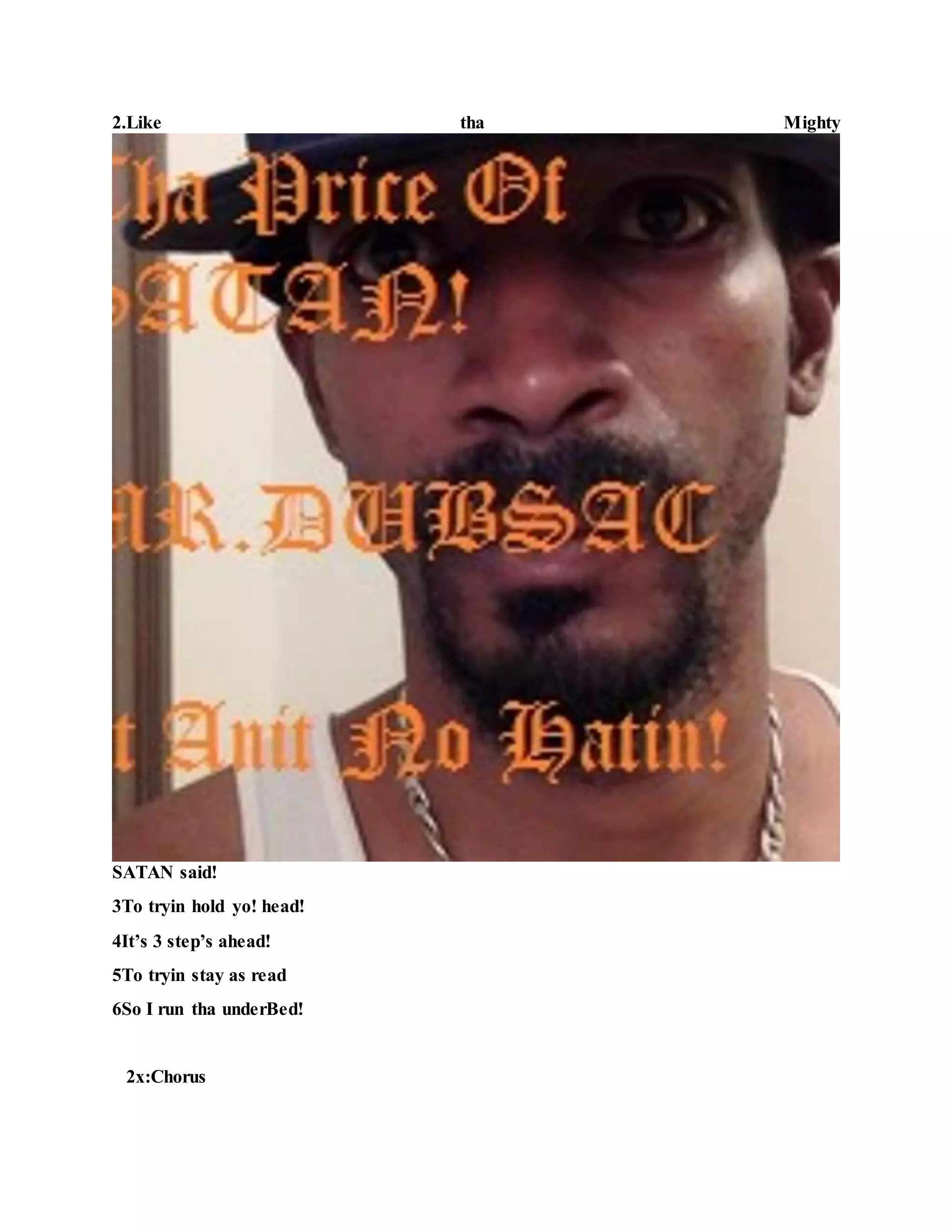 2.Like tha Mighty
SATAN said!
3To tryin hold yo! head!
4It’s 3 step’s ahead!
5To tryin stay as read
6So I run tha underBed!
2x:Chorus
 