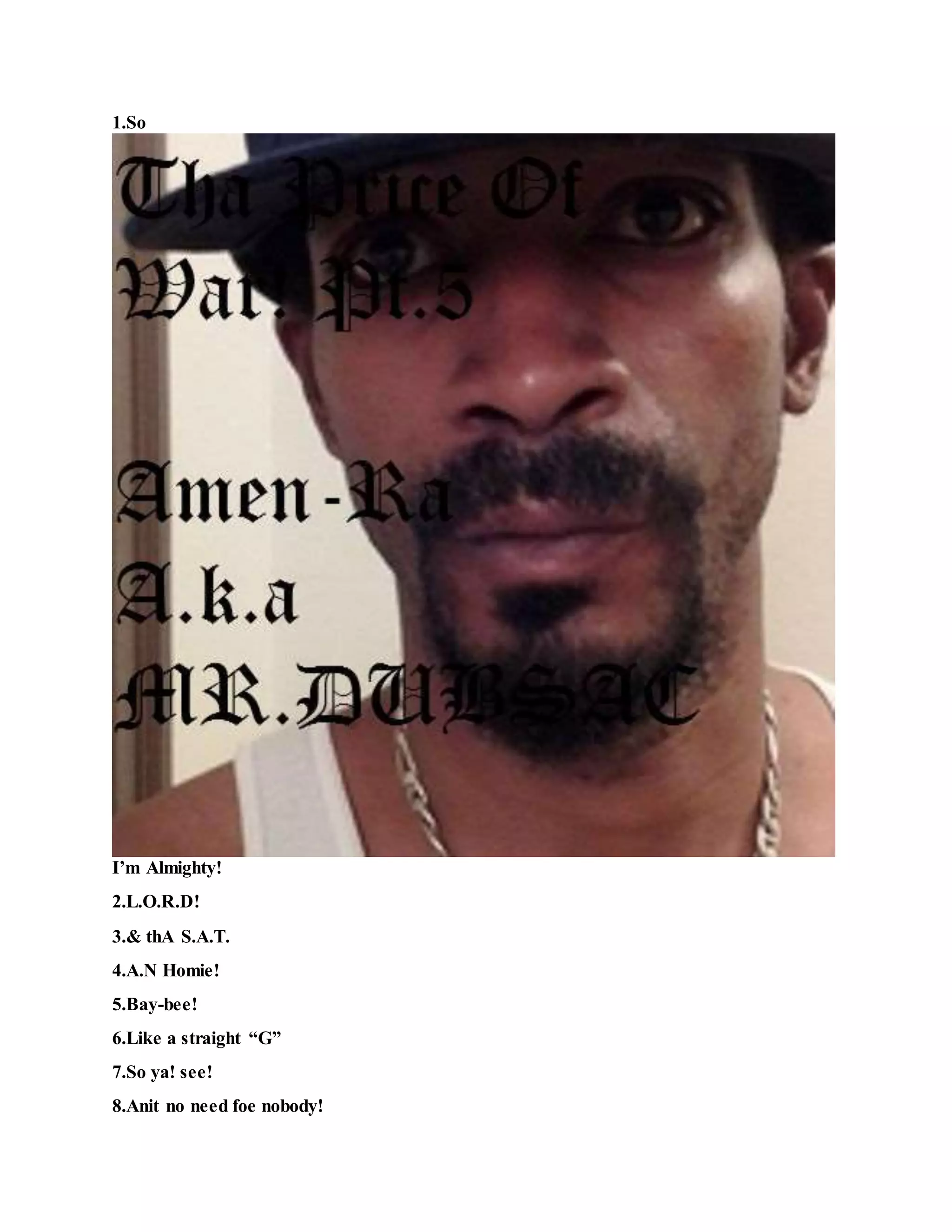 1.So
I’m Almighty!
2.L.O.R.D!
3.& thA S.A.T.
4.A.N Homie!
5.Bay-bee!
6.Like a straight “G”
7.So ya! see!
8.Anit no need foe nobody!
 