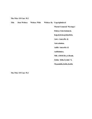 Tha Price Of Cuzz Pt.2
Title Date Written Written With Written By Copyrightdated
Murad Camarad Wysinger
Dubsac Entertainment,
Kujo,Kristianj,Khalifah,
Aztex Amen-Ra &
Aztexahmian,
Aalifa Amen-Ra &
Aalifahmian,
MR. AMOURA,A-Bomb,
Zodiac Killa,Gemini X,
Muzadalifa,Zalifa,Kalifa
Tha Price Of Cuzz Pt.2
 