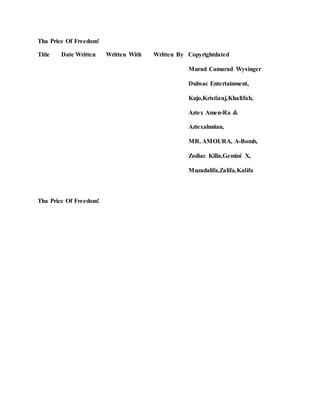 Tha Price Of Freedom!
Title Date Written Written With Written By Copyrightdated
Murad Camarad Wysinger
Dubsac Entertainment,
Kujo,Kristianj,Khalifah,
Aztex Amen-Ra &
Aztexahmian,
MR. AMOURA, A-Bomb,
Zodiac Killa,Gemini X,
Muzadalifa,Zalifa,Kalifa
Tha Price Of Freedom!
 