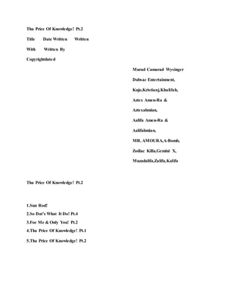 Tha Price Of Knowledge! Pt.2
Title Date Written Written
With Written By
Copyrightdated
Murad Camarad Wysinger
Dubsac Entertainment,
Kujo,Kristianj,Khalifah,
Aztex Amen-Ra &
Aztexahmian,
Aalifa Amen-Ra &
Aalifahmian,
MR. AMOURA,A-Bomb,
Zodiac Killa,Gemini X,
Muzadalifa,Zalifa,Kalifa
Tha Price Of Knowledge! Pt.2
1.Sun Rod!
2.So Dat’s What It Do! Pt.4
3.Foe Me & Only You! Pt.2
4.Tha Price Of Knowledge! Pt.1
5.Tha Price Of Knowledge! Pt.2
 