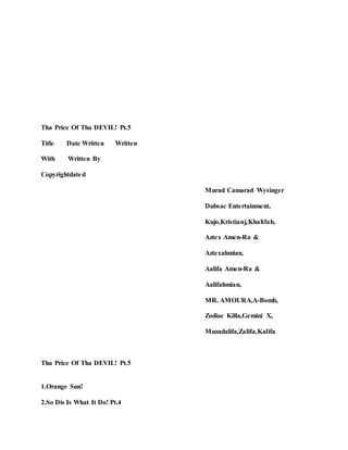 Tha Price Of Tha DEVIL! Pt.5
Title Date Written Written
With Written By
Copyrightdated
Murad Camarad Wysinger
Dubsac Entertainment,
Kujo,Kristianj,Khalifah,
Aztex Amen-Ra &
Aztexahmian,
Aalifa Amen-Ra &
Aalifahmian,
MR. AMOURA,A-Bomb,
Zodiac Killa,Gemini X,
Muzadalifa,Zalifa,Kalifa
Tha Price Of Tha DEVIL! Pt.5
1.Orange Sun!
2.So Dis Is What It Do! Pt.4
 