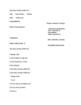 Tha Price Of Tha GOD! Pt.3
Title Date Written Written
With Written By
Copyrightdated
Murad Camarad Wysinger
Dubsac Entertainment,
Kujo,Kristianj,Khalifah,
Aztex Amen-Ra &
Aztexahmian,
Aalifa Amen-Ra &
Aalifahmian,
MR. AMOURA,A-Bomb,
Zodiac Killa,Gemini X,
Muzadalifa,Zalifa,Kalifa
Tha Price Of Tha GOD! Pt.3
1.Orange Sun!
2.Anit Nothin To Trip On!
3.I Got Much Love 4 You!
4.O.G Murad!
5.Tha Price Of Tha GOD! Pt.1
6.Tha Price Of Tha GOD! Pt.1
Orange Sun!
Vers.1
1.So I'm stay-in as number-one!
2.So you can't get none!
3.So I'm a
 