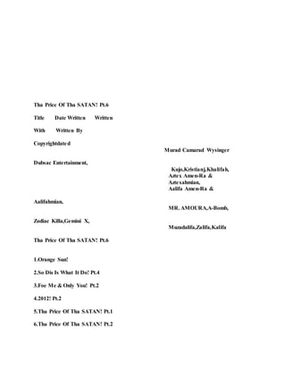 Tha Price Of Tha SATAN! Pt.6
Title Date Written Written
With Written By
Copyrightdated
Murad Camarad Wysinger
Dubsac Entertainment,
Kujo,Kristianj,Khalifah,
Aztex Amen-Ra &
Aztexahmian,
Aalifa Amen-Ra &
Aalifahmian,
MR. AMOURA,A-Bomb,
Zodiac Killa,Gemini X,
Muzadalifa,Zalifa,Kalifa
Tha Price Of Tha SATAN! Pt.6
1.Orange Sun!
2.So Dis Is What It Do! Pt.4
3.Foe Me & Only You! Pt.2
4.2012! Pt.2
5.Tha Price Of Tha SATAN! Pt.1
6.Tha Price Of Tha SATAN! Pt.2
 