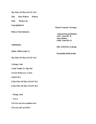 Tha Price Of Tha SATAN! Pt.3
Title Date Written Written
With Written By
Copyrightdated
Murad Camarad Wysinger
Dubsac Entertainment,
Kujo,Kristianj,Khalifah,
Aztex Amen-Ra &
Aztexahmian,
Aalifa Amen-Ra &
Aalifahmian,
MR. AMOURA,A-Bomb,
Zodiac Killa,Gemini X,
Muzadalifa,Zalifa,Kalifa
Tha Price Of Tha SATAN! Pt.3
1.Orange Sun!
2.Anit Nothin To Trip On!
3.I Got Much Love 4 You!
4.2012! Pt.2
5.Tha Price Of Tha SATAN! Pt.1
6.Tha Price Of Tha SATAN! Pt.1
Orange Sun!
Vers.1
1.So I'm stay-in as number-one!
2.So you can't get none!
 