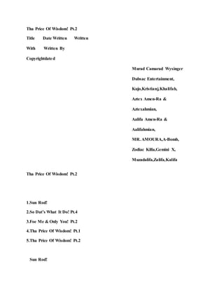 Tha Price Of Wisdom! Pt.2
Title Date Written Written
With Written By
Copyrightdated
Murad Camarad Wysinger
Dubsac Entertainment,
Kujo,Kristianj,Khalifah,
Aztex Amen-Ra &
Aztexahmian,
Aalifa Amen-Ra &
Aalifahmian,
MR. AMOURA,A-Bomb,
Zodiac Killa,Gemini X,
Muzadalifa,Zalifa,Kalifa
Tha Price Of Wisdom! Pt.2
1.Sun Rod!
2.So Dat’s What It Do! Pt.4
3.Foe Me & Only You! Pt.2
4.Tha Price Of Wisdom! Pt.1
5.Tha Price Of Wisdom! Pt.2
Sun Rod!
 