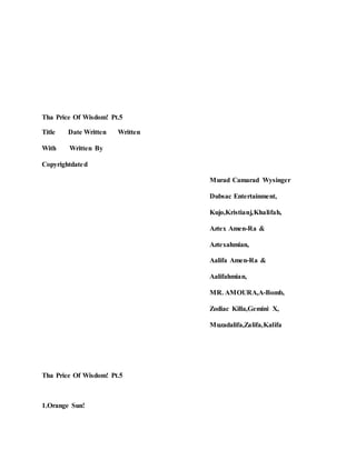Tha Price Of Wisdom! Pt.5
Title Date Written Written
With Written By
Copyrightdated
Murad Camarad Wysinger
Dubsac Entertainment,
Kujo,Kristianj,Khalifah,
Aztex Amen-Ra &
Aztexahmian,
Aalifa Amen-Ra &
Aalifahmian,
MR. AMOURA,A-Bomb,
Zodiac Killa,Gemini X,
Muzadalifa,Zalifa,Kalifa
Tha Price Of Wisdom! Pt.5
1.Orange Sun!
 