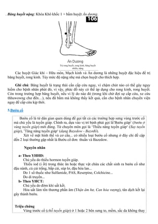 . Băng huyết nặng: Khóa Khô khốc 1 + bấm huyệt Án dương.
Các huyệt Giác khí – Hữu môn, Mạch kinh và Án dương là những huyệt đặc hiệu để trị
băng huyết, rong kinh. Tùy mức độ nặng nhẹ mà chọn huyệt cho thích hợp.
Ghi chú: Băng huyết là trạng thái cần cấp cứu ngay, vì chậm chút nào có thể gây nguy
hiểm cho bệnh nhân phút đó, vì vậy, phác đồ này có thể áp dụng cho rong kinh, rong huyết.
Còn trong trường hợp băng huyết, nếu vì lý do nào đó (trong khi chờ đợi sự cấp cứu, xe cứu
thhuwowng chư đến…), nếu đã bấm mà không thấy kết quả, cần cho bệnh nhân chuyển viện
ngay để cấp cứu kịp thời.
5.Bướu cổ
Bướu cổ là từ dân gian quen dùng để gọi tất cả các trường hợp sưng vùng trước cổ
mà chủ yếu là tuyến giáp. Chính ra, dựa vào vị trí bịnh phải gọi là’Bướu giáp‘ (bướu ở
vùng tuyến giáp) mới đúng. Từ chuyên môn gọi là ‘Thiểu năng tuyến giáp‘ (Suy tuyến
giáp), ’Tăng năng tuyến giáp‘ (dạng Bazedow - Bazơđô).
Xét về mặt hình thể và cơ cấu... có nhiều loại bướu cổ nhưng ở đây chỉ đề cập
đến 2 loại thường gặp nhất là Bướu cổ đơn thuần và Bazedow.
Nguyên nhân
a- Theo YHHĐ:
Chủ yếu do thiếu hormon tuyến giáp.
Thiếu iod (i ốt) trong thức ăn hoặc thực vật chứa các chất sinh ra bướu cổ như
đậu nành, củ cải trắng, bắp cải, súp lơ, đậu hòa lan...
Do 1 số thuốc như Sulfamide, PAS, Reserpine, Colchicine...
Do di truyền...
b- Theo YHCT:
Chủ yếu do đờm khí uất kết.
Hỏa uất làm tổn thương phần âm (Thận âm hư, Can hỏa vượng), tân dịch kết lại
gây thành bướu.
Triệu chứng
Vùng trước cổ (chỗ tuyến giáp) ở 1 hoặc 2 bên sưng to, mềm, sắc da không thay
 