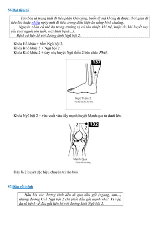 56.Đại tiện bí
Táo bón là trạng thái đi tiêu phân khô cứng, buồn đi mà không đi được, thời gian đi
tiêu lâu hoặc nhiều ngày mới đi tiêu, trong điều kiện ăn uống bình thường.
Nguyên nhân có thể do trong trường vị có táo nhiệt, khí trệ, hoặc do khí huyết suy
yếu (nơi người lớn tuổi, mới khỏi bệnh…).
Bệnh có liên hệ với đường kinh Ngũ bội 2.
Khóa Hổ khẩu + bấm Ngũ bội 2.
Khóa Khô khốc 3 + Ngũ bội 2.
Khóa Khô khốc 2 + day nhẹ huyệt Ngũ thốn 2 bên chân Phải.
Khóa Ngũ bội 2 + vừa vuốt vừa đẩy mạnh huyệt Mạnh qua từ dưới lên.
Đây là 2 huyệt đặc hiệu chuyên trị táo bón
57.Đầu gối bệnh
Hầu hết các đường kinh đều đi qua đầu gối (ngang, sau…)
nhưng đường kinh Ngũ bội 2 chi phối đầu gối mạnh nhất. Vì vậy,
đa số bệnh về đầu gối liên hệ với đường kinh Ngũ bội 2.
 