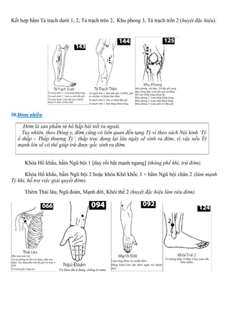 Kết hợp bấm Tả trạch dưới 1, 2, Tả trạch trên 2, Khu phong 3, Tả trạch trên 2 (huyệt đặc hiệu).
58.Đờm nhiều
Đờm là sản phẩm từ hô hấp bài tiết ra ngoài.
Tuy nhiên, theo Đông y, đờm cũng có liên quan đến tạng Tỳ vì theo sách Nội kinh ‘Tỳ
ố thấp – Thấp thương Tỳ’, thấp trọc đọng lại lâu ngày sẽ sinh ra đờm, vì vậy nếu Tỳ
mạnh lên sẽ có thể giúp trừ được gốc sinh ra đờm.
Khóa Hổ khẩu, bấm Ngũ bội 1 [day rồi bật mạnh ngang] (thông phế khí, trừ đờm).
Khóa Hổ khẩu, bấm Ngũ bội 2 hoặc khóa Khô khốc 3 + bấm Ngũ bội chân 2 (làm mạnh
Tỳ khí, hỗ trợ việc giải quyết đờm).
Thêm Thái lâu, Ngũ đoán, Mạnh đới, Khôi thế 2 (huyệt đặc hiệu làm tiêu đờm).
 