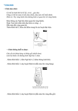 7.Chân bệnh
+ Chân đau nhức:
Có thể do kinh khí bị bế tắc, ứ trệ… gây đau.
Cũng có thể do máu ứ (nếu đau nhiều, đau một chỗ nhất định).
Điều trị: Tùy vùng bệnh (tìm đường kinh có quan hệ với vùng bệnh).
Khai thông các Ngũ bội chân (quan hệ vùng bệnh).
Hoặc Tam tinh chân (nếu đau kèm co cứng…).
Dẫn máu đến vùng quan hệ.
Thêm Khôi thế 2, Khu chè (Khu trung) là các huyệt đặc hiệu.
+ Chân không duỗi ra được:
Chủ yếu do khớp háng và khớp gối (nhiều hơn).
Liên hệ nhiều với đường kinh Ngũ bội 2 chân.
. Khóa Khô khốc 1, bấm Ngũ bội 4, 2 (khai thông kinh khí).
. Khóa Khô khốc 3, day huyệt Định tử (dẫn máu lên vùng háng).
. Khóa Khô khốc 2, day huyệt Định tử (dẫn máu lên vùng đầu gối)
 