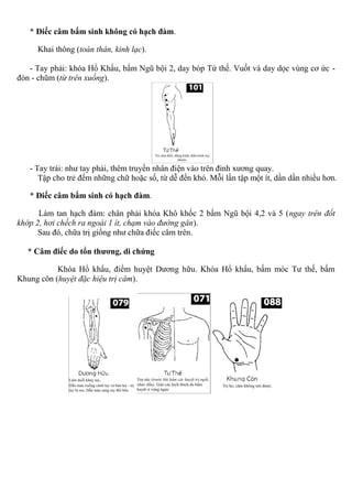 * Điếc câm bẩm sinh không có hạch đàm.
Khai thông (toàn thân, kinh lạc).
- Tay phải: khóa Hổ Khẩu, bấm Ngũ bội 2, day bóp Tứ thế. Vuốt và day dọc vùng cơ ức -
đòn - chũm (từ trên xuống).
- Tay trái: như tay phải, thêm truyền nhân điện vào trên đỉnh xương quay.
Tập cho trẻ đếm những chữ hoặc số, từ dễ đến khó. Mỗi lần tập một ít, dần dần nhiều hơn.
* Điếc câm bẩm sinh có hạch đàm.
Làm tan hạch đàm: chân phải khóa Khô khốc 2 bấm Ngũ bội 4,2 và 5 (ngay trên đốt
khớp 2, hơi chếch ra ngoài 1 ít, chạm vào đường gân).
Sau đó, chữa trị giống như chữa điếc câm trên.
* Câm điếc do tổn thương, di chứng
Khóa Hổ khẩu, điểm huyệt Dương hữu. Khóa Hổ khẩu, bấm móc Tư thế, bấm
Khung côn (huyệt đặc hiệu trị câm).
 