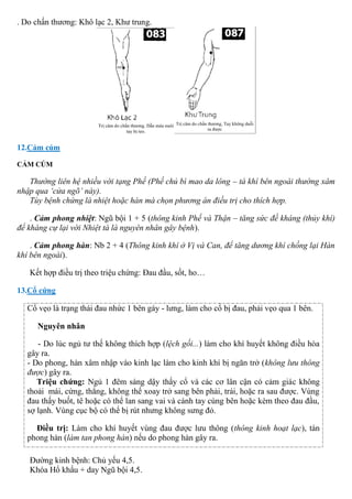 . Do chấn thương: Khô lạc 2, Khư trung.
12.Cảm cúm
CẢM CÚM
Thường liên hệ nhiều với tạng Phế (Phế chủ bì mao da lông – tà khí bên ngoài thường xâm
nhập qua ‘cửa ngõ’ này).
Tùy bệnh chứng là nhiệt hoặc hàn mà chọn phương án điều trị cho thích hợp.
. Cảm phong nhiệt: Ngũ bội 1 + 5 (thông kinh Phế và Thận – tăng sức đề kháng (thủy khí)
để kháng cự lại với Nhiệt tà là nguyên nhân gây bệnh).
. Cảm phong hàn: Nb 2 + 4 (Thông kinh khí ở Vị và Can, để tăng dương khí chống lại Hàn
khí bên ngoài).
Kết hợp điều trị theo triệu chứng: Đau đầu, sốt, ho…
13.Cổ cứng
Cổ vẹo là trạng thái đau nhức 1 bên gáy - lưng, làm cho cổ bị đau, phải vẹo qua 1 bên.
Nguyên nhân
- Do lúc ngủ tư thế không thích hợp (lệch gối...) làm cho khí huyết không điều hòa
gây ra.
- Do phong, hàn xâm nhập vào kinh lạc làm cho kinh khí bị ngăn trở (không lưu thông
được) gây ra.
Triệu chứng: Ngủ 1 đêm sáng dậy thấy cổ và các cơ lân cận có cảm giác không
thoải mái, cứng, thẳng, không thể xoay trở sang bên phải, trái, hoặc ra sau được. Vùng
đau thấy buốt, tê hoặc có thể lan sang vai và cánh tay cùng bên hoặc kèm theo đau đầu,
sợ lạnh. Vùng cục bộ có thể bị rút nhưng không sưng đỏ.
Điều trị: Làm cho khí huyết vùng đau được lưu thông (thông kinh hoạt lạc), tán
phong hàn (làm tan phong hàn) nếu do phong hàn gây ra.
Đường kinh bệnh: Chủ yếu 4,5.
Khóa Hổ khẩu + day Ngũ bội 4,5.
 