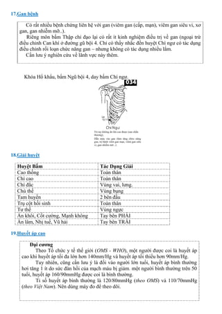 17.Gan bệnh
Có rất nhiều bệnh chứng liên hệ với gan (viêm gan (cấp, mạn), viêm gan siêu vi, xơ
gan, gan nhiễm mỡ..).
Riêng môn bấm Thập chỉ đạo lại có rất ít kinh nghiệm điều trị về gan (ngoại trừ
điều chỉnh Can khí ở đường gũ bội 4. Chỉ có thấy nhắc đến huyệt Chí ngư có tác dụng
điều chỉnh rối loạn chức năng gan – nhưng không có tác dụng nhiều lắm.
Cần lưu ý nghiên cứu về lãnh vực này thêm.
Khóa Hổ khẩu, bấm Ngũ bội 4, day bấm Chí ngư.
18.Giải huyệt
Huyệt Bấm Tác Dụng Giải
Cao thống Toàn thân
Chí cao Toàn thân
Chí đắc Vùng vai, lưng.
Chú thế Vùng bụng
Tam huyền 2 bên đầu
Trụ cột hồi sinh Toàn thân
Tư thế Vùng ngực
Án khôi, Cốt cường, Mạnh không Tay bên PHẢI
Ấn lâm, Nhị tuế, Vũ hải Tay bên TRÁI
19.Huyết áp cao
Đại cương
Theo Tổ chức y tế thế giới (OMS - WHO), một người được coi là huyết áp
cao khi huyết áp tối đa lớn hơn 140mm/Hg và huyết áp tối thiểu hơn 90mm/Hg.
Tuy nhiên, cũng cần lưu ý là đối vào người lớn tuổi, huyết áp bình thường
hơi tăng 1 ít do sức đàn hồi của mạch máu bị giảm. một người bình thường trên 50
tuổi, huyết áp 160/90mmHg được coi là bình thường.
Tỉ số huyết áp bình thường là 120/80mmHg (theo OMS) và 110/70mmHg
(theo Việt Nam). Nên dùng máy đo để theo dõi.
 
