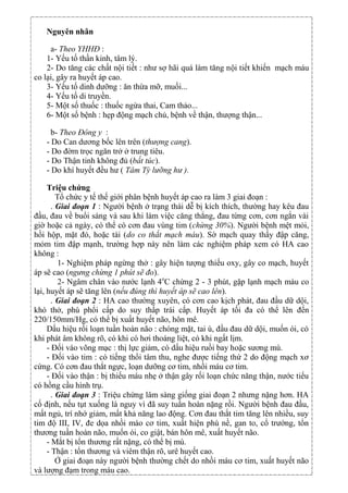 Nguyên nhân
a- Theo YHHĐ :
1- Yếu tố thần kinh, tâm lý.
2- Do tăng các chất nội tiết : như sợ hãi quá làm tăng nội tiết khiến mạch máu
co lại, gây ra huyết áp cao.
3- Yếu tố dinh dưỡng : ăn thừa mỡ, muối...
4- Yếu tố di truyền.
5- Một số thuốc : thuốc ngừa thai, Cam thảo...
6- Một số bệnh : hẹp động mạch chủ, bệnh về thận, thượng thận...
b- Theo Đông y :
- Do Can dương bốc lên trên (thượng cang).
- Do đờm trọc ngăn trở ở trung tiêu.
- Do Thận tinh không đủ (bất túc).
- Do khí huyết đều hư ( Tâm Tỳ lưỡng hư ).
Triệu chứng
Tổ chức y tế thế giới phân bệnh huyết áp cao ra làm 3 giai đoạn :
. Giai đoạn 1 : Người bệnh ở trạng thái dễ bị kích thích, thường hay kêu đau
đầu, đau về buổi sáng và sau khi làm việc căng thẳng, đau từng cơn, cơn ngắn vài
giờ hoặc cả ngày, có thể có cơn đau vùng tim (chừng 30%). Người bệnh mệt mỏi,
hồi hộp, mặt đỏ, hoặc tái (do co thắt mạch máu). Sờ mạch quay thấy đập căng,
mỏm tim đập mạnh, trường hợp này nên làm các nghiệm pháp xem có HA cao
không :
1- Nghiệm pháp ngừng thở : gây hiện tượng thiếu oxy, gây co mạch, huyết
áp sẽ cao (ngưng chừng 1 phút sẽ đo).
2- Ngâm chân vào nước lạnh 4o
C chừng 2 - 3 phút, gặp lạnh mạch máu co
lại, huyết áp sẽ tăng lên (nếu đúng thì huyết áp sẽ cao lên).
. Giai đoạn 2 : HA cao thường xuyên, có cơn cao kịch phát, đau đầu dữ dội,
khó thở, phù phổi cấp do suy thấp trái cấp. Huyết áp tối đa có thể lên đến
220/150mm/Hg, có thể bị xuất huyết não, hôn mê.
Dấu hiệu rối loạn tuần hoàn não : chóng mặt, tai ù, đầu đau dữ dội, muốn ói, có
khi phát âm không rõ, có khi có hơi thoáng liệt, có khi ngất lịm.
- Đối vào võng mạc : thị lực giảm, có dấu hiệu ruồi bay hoặc sương mù.
- Đối vào tim : có tiếng thổi tâm thu, nghe được tiếng thứ 2 do động mạch xơ
cứng. Có cơn đau thắt ngực, loạn dưỡng cơ tim, nhồi máu cơ tim.
- Đối vào thận : bị thiếu máu nhẹ ở thận gây rối loạn chức năng thận, nước tiểu
có hồng cầu hình trụ.
. Giai đoạn 3 : Triệu chứng lâm sàng giống giai đoạn 2 nhưng nặng hơn. HA
cố định, nếu tụt xuống là nguy vì đã suy tuần hoàn nặng rồi. Người bệnh đau đầu,
mất ngủ, trí nhớ giảm, mất khả năng lao động. Cơn đau thắt tim tăng lên nhiều, suy
tim độ III, IV, đe dọa nhồi máo cơ tim, xuất hiện phù nề, gan to, cổ trướng, tổn
thương tuần hoàn não, muốn ói, co giật, bán hôn mê, xuất huyết não.
- Mắt bị tổn thương rất nặng, có thể bị mù.
- Thận : tổn thương và viêm thận rõ, urê huyết cao.
Ở giai đoạn này người bệnh thường chết do nhồi máu cơ tim, xuất huyết não
và lượng đạm trong máu cao.
 