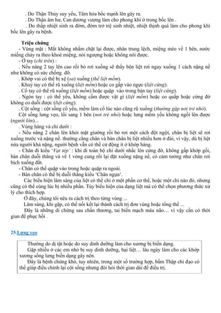 . Do Thận Thủy suy yếu, Tâm hỏa bốc mạnh lên gây ra.
. Do Thận âm hư, Can dương vượng làm cho phong khí ở trong bốc lên .
. Do thấp nhiệt sinh ra đờm, đờm trở trệ sinh nhiệt, nhiệt thịnh quá làm cho phong khí
bốc lên gây ra bệnh.
Triệu chứng
- Vùng mặt : Mắt không nhắm chặt lại được, nhân trung lệch, miệng méo về 1 bên, nước
miếng chảy ra theo khoé miệng, nói ngượng hoặc không nói được.
- Ở tay (chi trên) :
. Nếu nâng 2 tay lên cao rồi bỏ rơi xuống sẽ thấy bên liệt rơi ngay xuống 1 cách nặng nề
như không có sức chống đỡ.
. Khớp vai có thể bị xệ (sa) xuống (thể liệt mềm).
. Khuỷ tay có thể rũ xuống (liệt mềm) hoặc co gấp vào ngực (liệt cứng).
. Cổ tay có thể rũ xuống (liệt mềm) hoặc quặp vào trong bàn tay (liệt cứng).
. Ngón tay : có thể yếu, không cầm được vật gì (liệt mềm) hoặc co quắp hoặc cứng đờ
không co duỗi được (liệt cứng).
. Cột sống : cột sống cổ yếu, mềm làm cổ lúc nào cũng rũ xuống (thường gặp nơi trẻ nhỏ).
Cột sống lưng vẹo, lồi sang 1 bên (nơi trẻ nhỏ) hoặc lưng mềm yếu không ngồi lên được
(người lớn)...
. Vùng háng và chi dưới :
- Nếu nâng 2 chân lên khỏi mặt giường rồi bỏ rơi một cách đột ngột, chân bị liệt sẽ rơi
xuống trước và nặng nề. thường cẳng chân và bàn chân bị liệt nhiều hơn ở đùi, vì vậy, dù bị liệt
nửa người khá nặng, người bệnh vẫn có thể cử động ít ở khớp háng.
- Chân đi kiểu ‘Vạt tép’ : khi đi toàn bộ chi dưới nhấc lên cứng đờ, không gấp khớp gối,
bàn chân duỗi thẳng và vẽ 1 vòng cung rồi lại đặt xuống nặng nề, có cảm tưởng như chân rơi
bịch xuống đất.
- Chân có thể quặp vào trong hoặc quặp ra ngoài.
- Bàn chân có thể bị duỗi thẳng kiểu ‘Chân ngựa‘.
Các biểu hiện lâm sàng của liệt có thể chỉ ở một phần cơ thể, hoặc một chi nào đó, nhưng
cũng có thể cùng lúc bị nhiều phần. Tùy biểu hiện của dạng liệt mà có thể chọn phương thức xử
lý cho thích hợp.
Ở đây, chúng tôi nêu ra cách trị theo từng vùng ...
Lâm sàng, khi gặp, có thể nối kết lại thành cách trị đơn vùng hoặc tổng thể ...
Đây là những di chứng sau chấn thương, tai biến mạch máu não… vì vậy cần có thời
gian để phục hồi .
25.Lưng vẹo
Thường do dị tật hoặc do suy dinh dưỡng làm cho xương bị biến dạng.
Gặp nhiều ở các em nhỏ bị suy dinh dưỡng, bại liệt… lâu ngày làm cho các khớp
xương sống lưng biến dạng gây nên.
Đây là bệnh chứng khó, tuy nhiên, trong một số trường hợp, bấm Thập chỉ đạo có
thể giúp điều chỉnh lại cột sống nhưng đòi hỏi thời gian dài để điều trị.
 